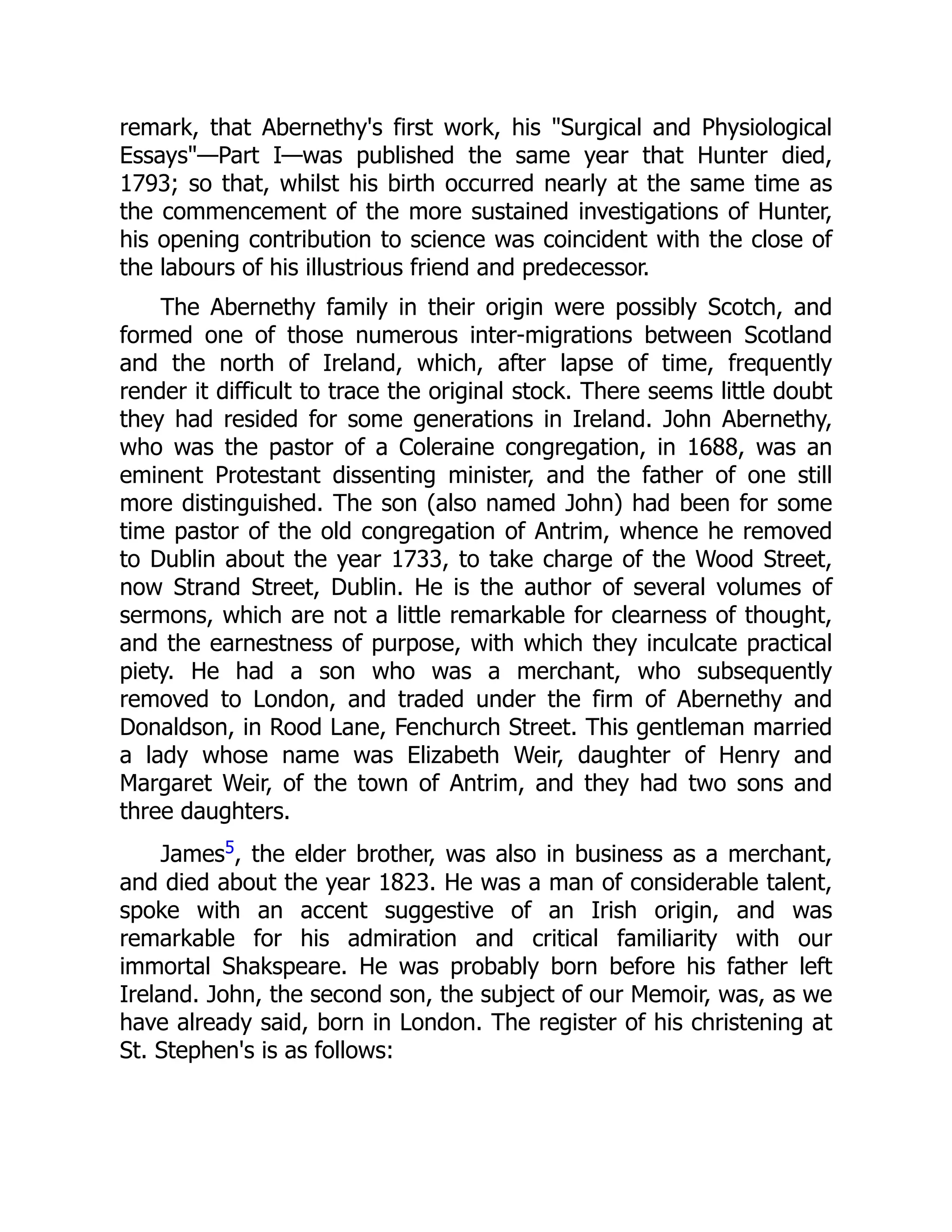 remark, that Abernethy's first work, his "Surgical and Physiological
Essays"—Part I—was published the same year that Hunter died,
1793; so that, whilst his birth occurred nearly at the same time as
the commencement of the more sustained investigations of Hunter,
his opening contribution to science was coincident with the close of
the labours of his illustrious friend and predecessor.
The Abernethy family in their origin were possibly Scotch, and
formed one of those numerous inter-migrations between Scotland
and the north of Ireland, which, after lapse of time, frequently
render it difficult to trace the original stock. There seems little doubt
they had resided for some generations in Ireland. John Abernethy,
who was the pastor of a Coleraine congregation, in 1688, was an
eminent Protestant dissenting minister, and the father of one still
more distinguished. The son (also named John) had been for some
time pastor of the old congregation of Antrim, whence he removed
to Dublin about the year 1733, to take charge of the Wood Street,
now Strand Street, Dublin. He is the author of several volumes of
sermons, which are not a little remarkable for clearness of thought,
and the earnestness of purpose, with which they inculcate practical
piety. He had a son who was a merchant, who subsequently
removed to London, and traded under the firm of Abernethy and
Donaldson, in Rood Lane, Fenchurch Street. This gentleman married
a lady whose name was Elizabeth Weir, daughter of Henry and
Margaret Weir, of the town of Antrim, and they had two sons and
three daughters.
James5, the elder brother, was also in business as a merchant,
and died about the year 1823. He was a man of considerable talent,
spoke with an accent suggestive of an Irish origin, and was
remarkable for his admiration and critical familiarity with our
immortal Shakspeare. He was probably born before his father left
Ireland. John, the second son, the subject of our Memoir, was, as we
have already said, born in London. The register of his christening at
St. Stephen's is as follows:
 