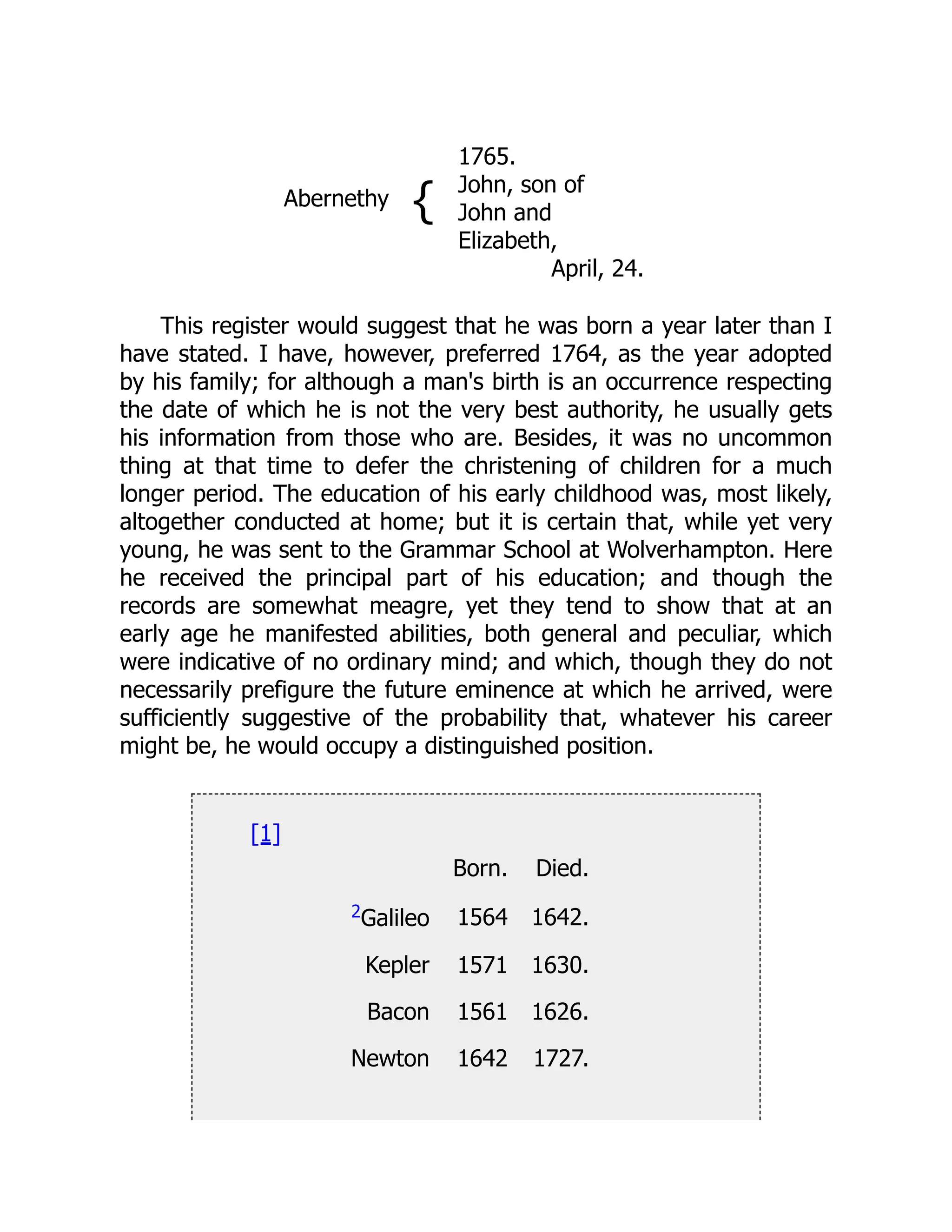 Abernethy {
1765.
John, son of
John and
Elizabeth,
April, 24.
This register would suggest that he was born a year later than I
have stated. I have, however, preferred 1764, as the year adopted
by his family; for although a man's birth is an occurrence respecting
the date of which he is not the very best authority, he usually gets
his information from those who are. Besides, it was no uncommon
thing at that time to defer the christening of children for a much
longer period. The education of his early childhood was, most likely,
altogether conducted at home; but it is certain that, while yet very
young, he was sent to the Grammar School at Wolverhampton. Here
he received the principal part of his education; and though the
records are somewhat meagre, yet they tend to show that at an
early age he manifested abilities, both general and peculiar, which
were indicative of no ordinary mind; and which, though they do not
necessarily prefigure the future eminence at which he arrived, were
sufficiently suggestive of the probability that, whatever his career
might be, he would occupy a distinguished position.
[1]
Born. Died.
2Galileo 1564 1642.
Kepler 1571 1630.
Bacon 1561 1626.
Newton 1642 1727.
 