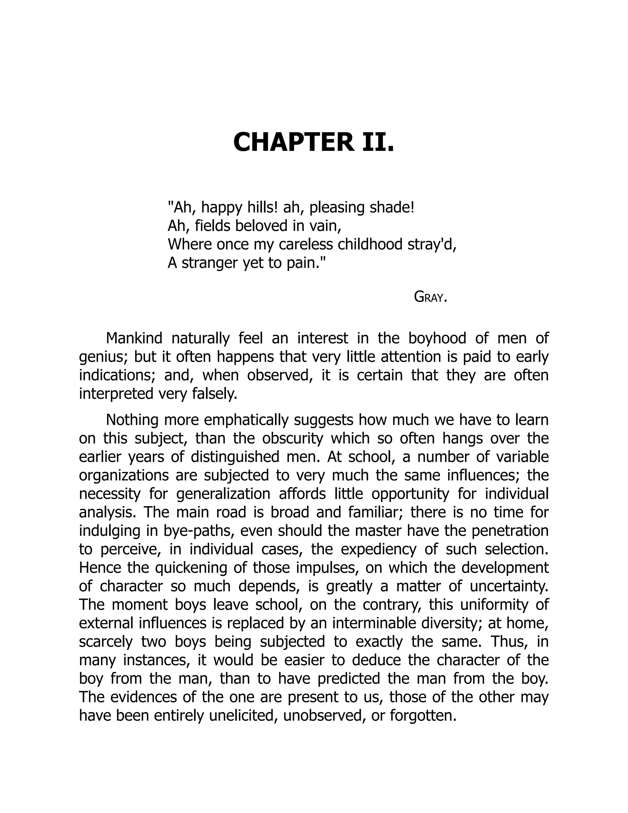 CHAPTER II.
"Ah, happy hills! ah, pleasing shade!
Ah, fields beloved in vain,
Where once my careless childhood stray'd,
A stranger yet to pain."
Gray.
Mankind naturally feel an interest in the boyhood of men of
genius; but it often happens that very little attention is paid to early
indications; and, when observed, it is certain that they are often
interpreted very falsely.
Nothing more emphatically suggests how much we have to learn
on this subject, than the obscurity which so often hangs over the
earlier years of distinguished men. At school, a number of variable
organizations are subjected to very much the same influences; the
necessity for generalization affords little opportunity for individual
analysis. The main road is broad and familiar; there is no time for
indulging in bye-paths, even should the master have the penetration
to perceive, in individual cases, the expediency of such selection.
Hence the quickening of those impulses, on which the development
of character so much depends, is greatly a matter of uncertainty.
The moment boys leave school, on the contrary, this uniformity of
external influences is replaced by an interminable diversity; at home,
scarcely two boys being subjected to exactly the same. Thus, in
many instances, it would be easier to deduce the character of the
boy from the man, than to have predicted the man from the boy.
The evidences of the one are present to us, those of the other may
have been entirely unelicited, unobserved, or forgotten.
 