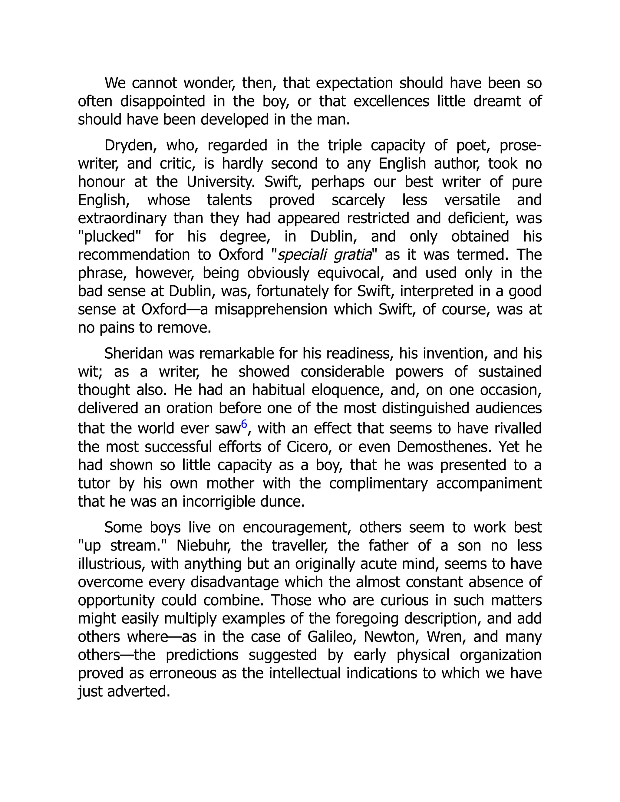 We cannot wonder, then, that expectation should have been so
often disappointed in the boy, or that excellences little dreamt of
should have been developed in the man.
Dryden, who, regarded in the triple capacity of poet, prose-
writer, and critic, is hardly second to any English author, took no
honour at the University. Swift, perhaps our best writer of pure
English, whose talents proved scarcely less versatile and
extraordinary than they had appeared restricted and deficient, was
"plucked" for his degree, in Dublin, and only obtained his
recommendation to Oxford "speciali gratia" as it was termed. The
phrase, however, being obviously equivocal, and used only in the
bad sense at Dublin, was, fortunately for Swift, interpreted in a good
sense at Oxford—a misapprehension which Swift, of course, was at
no pains to remove.
Sheridan was remarkable for his readiness, his invention, and his
wit; as a writer, he showed considerable powers of sustained
thought also. He had an habitual eloquence, and, on one occasion,
delivered an oration before one of the most distinguished audiences
that the world ever saw6, with an effect that seems to have rivalled
the most successful efforts of Cicero, or even Demosthenes. Yet he
had shown so little capacity as a boy, that he was presented to a
tutor by his own mother with the complimentary accompaniment
that he was an incorrigible dunce.
Some boys live on encouragement, others seem to work best
"up stream." Niebuhr, the traveller, the father of a son no less
illustrious, with anything but an originally acute mind, seems to have
overcome every disadvantage which the almost constant absence of
opportunity could combine. Those who are curious in such matters
might easily multiply examples of the foregoing description, and add
others where—as in the case of Galileo, Newton, Wren, and many
others—the predictions suggested by early physical organization
proved as erroneous as the intellectual indications to which we have
just adverted.
 