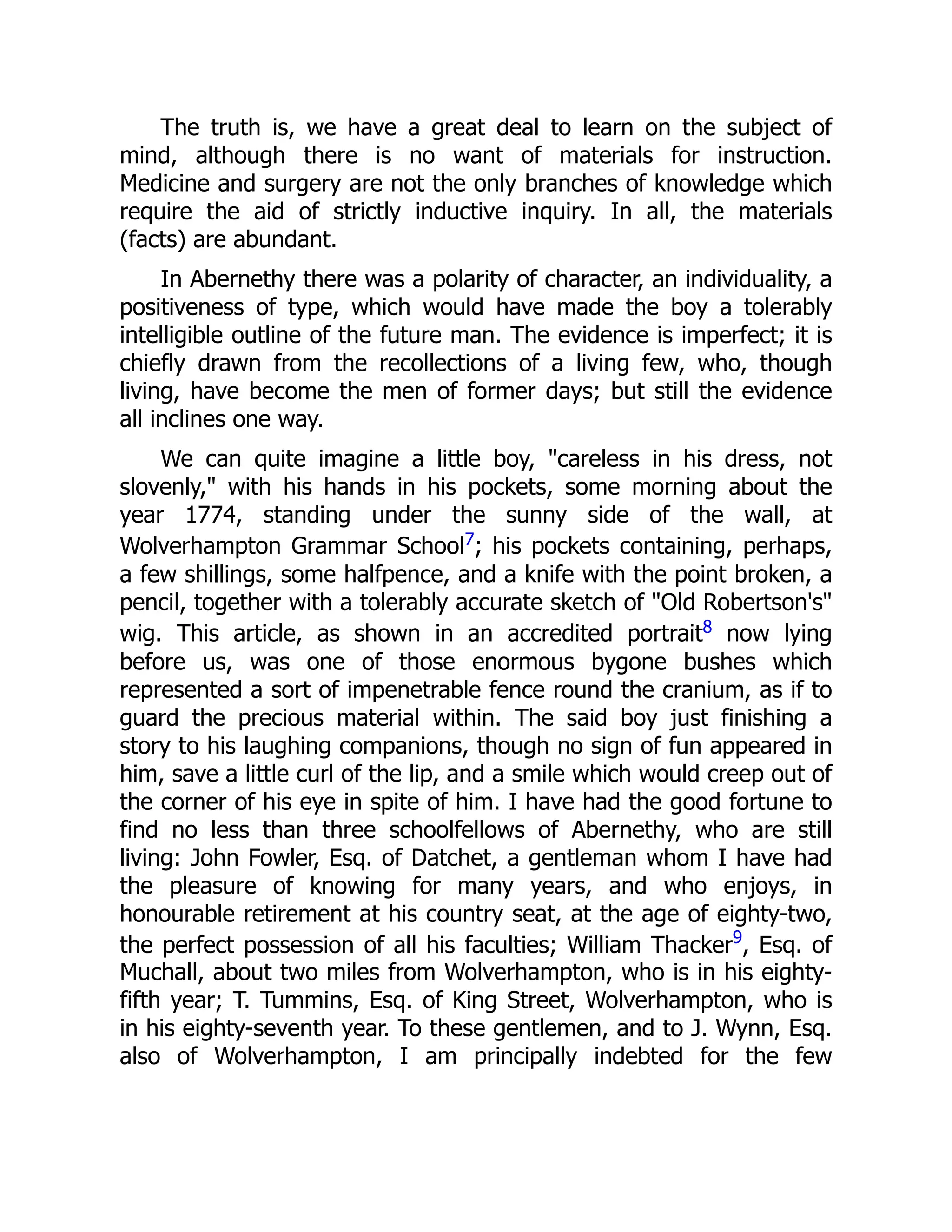The truth is, we have a great deal to learn on the subject of
mind, although there is no want of materials for instruction.
Medicine and surgery are not the only branches of knowledge which
require the aid of strictly inductive inquiry. In all, the materials
(facts) are abundant.
In Abernethy there was a polarity of character, an individuality, a
positiveness of type, which would have made the boy a tolerably
intelligible outline of the future man. The evidence is imperfect; it is
chiefly drawn from the recollections of a living few, who, though
living, have become the men of former days; but still the evidence
all inclines one way.
We can quite imagine a little boy, "careless in his dress, not
slovenly," with his hands in his pockets, some morning about the
year 1774, standing under the sunny side of the wall, at
Wolverhampton Grammar School7; his pockets containing, perhaps,
a few shillings, some halfpence, and a knife with the point broken, a
pencil, together with a tolerably accurate sketch of "Old Robertson's"
wig. This article, as shown in an accredited portrait8 now lying
before us, was one of those enormous bygone bushes which
represented a sort of impenetrable fence round the cranium, as if to
guard the precious material within. The said boy just finishing a
story to his laughing companions, though no sign of fun appeared in
him, save a little curl of the lip, and a smile which would creep out of
the corner of his eye in spite of him. I have had the good fortune to
find no less than three schoolfellows of Abernethy, who are still
living: John Fowler, Esq. of Datchet, a gentleman whom I have had
the pleasure of knowing for many years, and who enjoys, in
honourable retirement at his country seat, at the age of eighty-two,
the perfect possession of all his faculties; William Thacker9
, Esq. of
Muchall, about two miles from Wolverhampton, who is in his eighty-
fifth year; T. Tummins, Esq. of King Street, Wolverhampton, who is
in his eighty-seventh year. To these gentlemen, and to J. Wynn, Esq.
also of Wolverhampton, I am principally indebted for the few
 