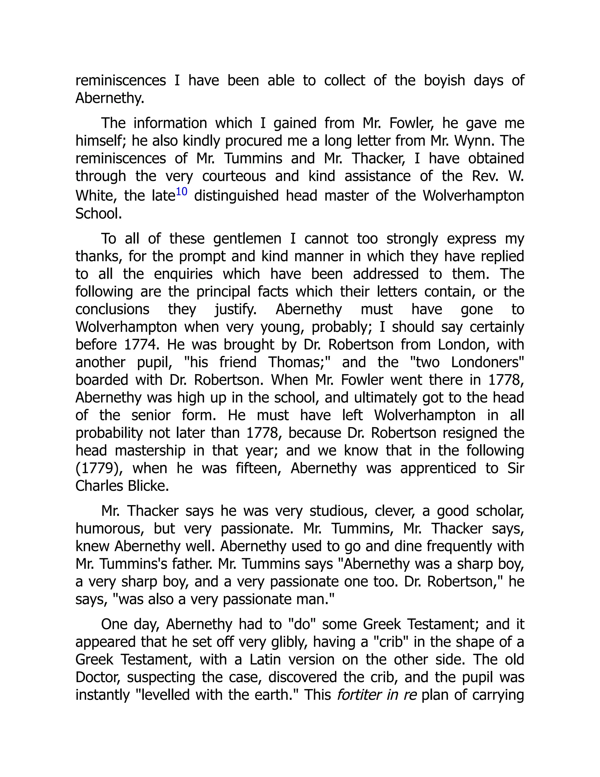 reminiscences I have been able to collect of the boyish days of
Abernethy.
The information which I gained from Mr. Fowler, he gave me
himself; he also kindly procured me a long letter from Mr. Wynn. The
reminiscences of Mr. Tummins and Mr. Thacker, I have obtained
through the very courteous and kind assistance of the Rev. W.
White, the late10 distinguished head master of the Wolverhampton
School.
To all of these gentlemen I cannot too strongly express my
thanks, for the prompt and kind manner in which they have replied
to all the enquiries which have been addressed to them. The
following are the principal facts which their letters contain, or the
conclusions they justify. Abernethy must have gone to
Wolverhampton when very young, probably; I should say certainly
before 1774. He was brought by Dr. Robertson from London, with
another pupil, "his friend Thomas;" and the "two Londoners"
boarded with Dr. Robertson. When Mr. Fowler went there in 1778,
Abernethy was high up in the school, and ultimately got to the head
of the senior form. He must have left Wolverhampton in all
probability not later than 1778, because Dr. Robertson resigned the
head mastership in that year; and we know that in the following
(1779), when he was fifteen, Abernethy was apprenticed to Sir
Charles Blicke.
Mr. Thacker says he was very studious, clever, a good scholar,
humorous, but very passionate. Mr. Tummins, Mr. Thacker says,
knew Abernethy well. Abernethy used to go and dine frequently with
Mr. Tummins's father. Mr. Tummins says "Abernethy was a sharp boy,
a very sharp boy, and a very passionate one too. Dr. Robertson," he
says, "was also a very passionate man."
One day, Abernethy had to "do" some Greek Testament; and it
appeared that he set off very glibly, having a "crib" in the shape of a
Greek Testament, with a Latin version on the other side. The old
Doctor, suspecting the case, discovered the crib, and the pupil was
instantly "levelled with the earth." This fortiter in re plan of carrying
 