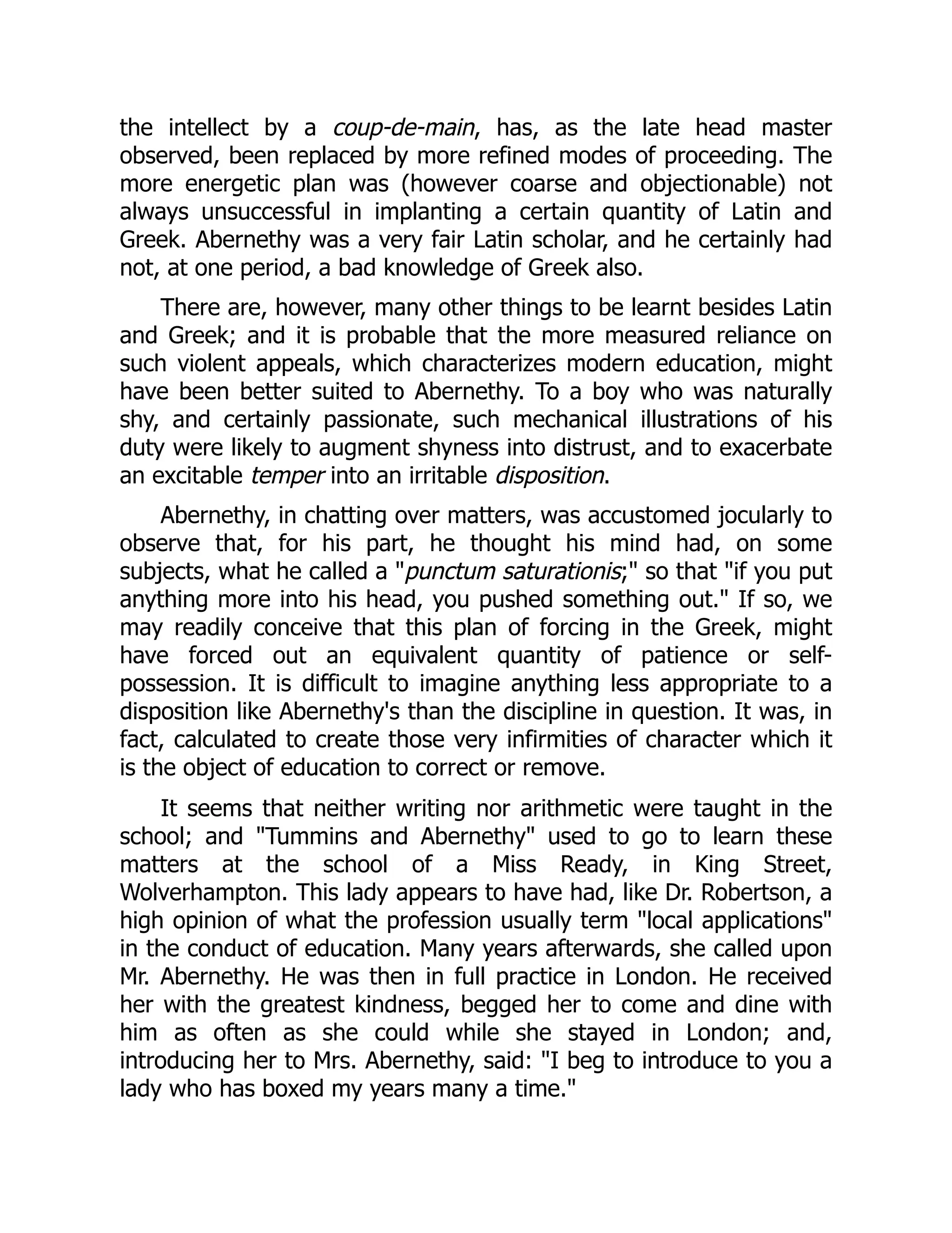 the intellect by a coup-de-main, has, as the late head master
observed, been replaced by more refined modes of proceeding. The
more energetic plan was (however coarse and objectionable) not
always unsuccessful in implanting a certain quantity of Latin and
Greek. Abernethy was a very fair Latin scholar, and he certainly had
not, at one period, a bad knowledge of Greek also.
There are, however, many other things to be learnt besides Latin
and Greek; and it is probable that the more measured reliance on
such violent appeals, which characterizes modern education, might
have been better suited to Abernethy. To a boy who was naturally
shy, and certainly passionate, such mechanical illustrations of his
duty were likely to augment shyness into distrust, and to exacerbate
an excitable temper into an irritable disposition.
Abernethy, in chatting over matters, was accustomed jocularly to
observe that, for his part, he thought his mind had, on some
subjects, what he called a "punctum saturationis;" so that "if you put
anything more into his head, you pushed something out." If so, we
may readily conceive that this plan of forcing in the Greek, might
have forced out an equivalent quantity of patience or self-
possession. It is difficult to imagine anything less appropriate to a
disposition like Abernethy's than the discipline in question. It was, in
fact, calculated to create those very infirmities of character which it
is the object of education to correct or remove.
It seems that neither writing nor arithmetic were taught in the
school; and "Tummins and Abernethy" used to go to learn these
matters at the school of a Miss Ready, in King Street,
Wolverhampton. This lady appears to have had, like Dr. Robertson, a
high opinion of what the profession usually term "local applications"
in the conduct of education. Many years afterwards, she called upon
Mr. Abernethy. He was then in full practice in London. He received
her with the greatest kindness, begged her to come and dine with
him as often as she could while she stayed in London; and,
introducing her to Mrs. Abernethy, said: "I beg to introduce to you a
lady who has boxed my years many a time."
 