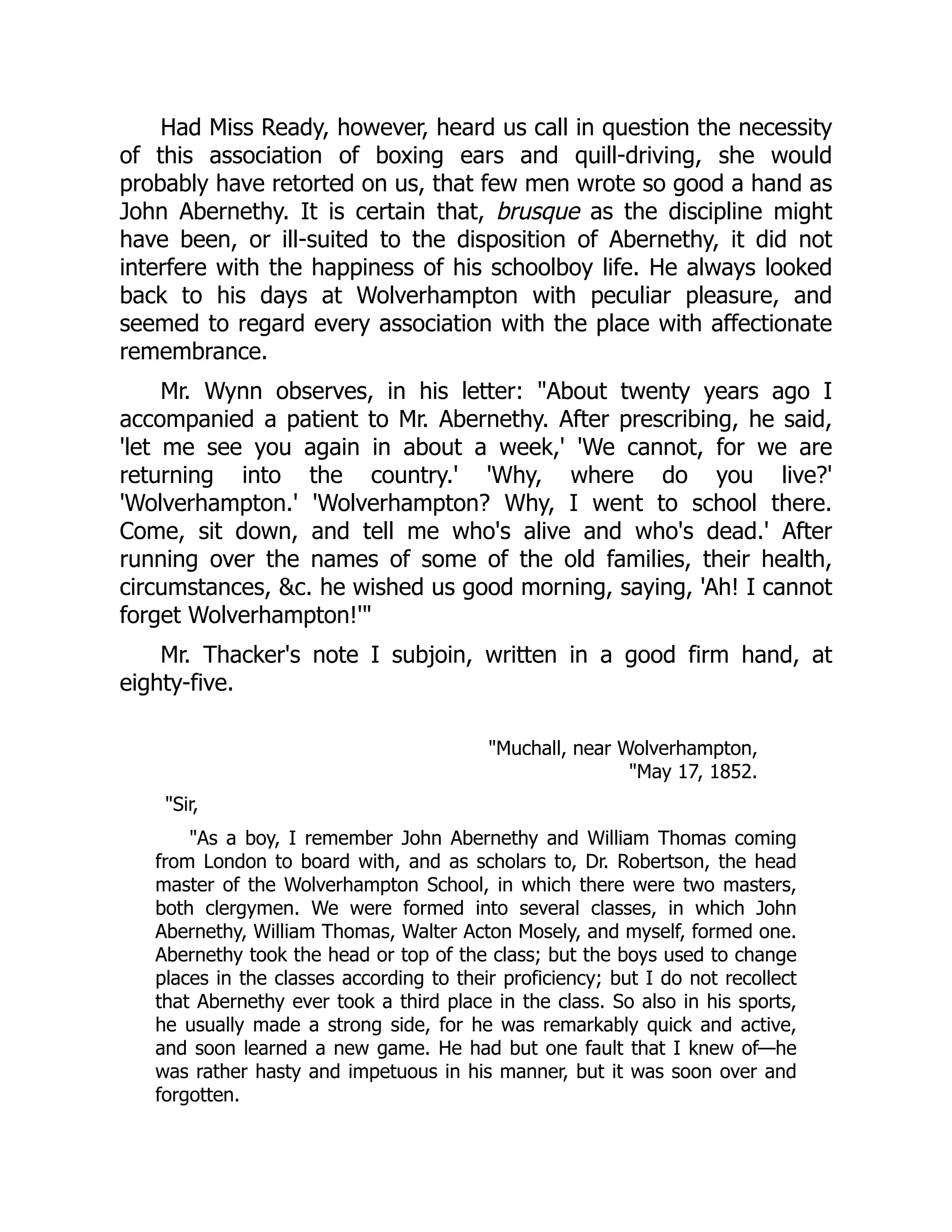 Had Miss Ready, however, heard us call in question the necessity
of this association of boxing ears and quill-driving, she would
probably have retorted on us, that few men wrote so good a hand as
John Abernethy. It is certain that, brusque as the discipline might
have been, or ill-suited to the disposition of Abernethy, it did not
interfere with the happiness of his schoolboy life. He always looked
back to his days at Wolverhampton with peculiar pleasure, and
seemed to regard every association with the place with affectionate
remembrance.
Mr. Wynn observes, in his letter: "About twenty years ago I
accompanied a patient to Mr. Abernethy. After prescribing, he said,
'let me see you again in about a week,' 'We cannot, for we are
returning into the country.' 'Why, where do you live?'
'Wolverhampton.' 'Wolverhampton? Why, I went to school there.
Come, sit down, and tell me who's alive and who's dead.' After
running over the names of some of the old families, their health,
circumstances, &c. he wished us good morning, saying, 'Ah! I cannot
forget Wolverhampton!'"
Mr. Thacker's note I subjoin, written in a good firm hand, at
eighty-five.
"Muchall, near Wolverhampton,
"May 17, 1852.
"Sir,
"As a boy, I remember John Abernethy and William Thomas coming
from London to board with, and as scholars to, Dr. Robertson, the head
master of the Wolverhampton School, in which there were two masters,
both clergymen. We were formed into several classes, in which John
Abernethy, William Thomas, Walter Acton Mosely, and myself, formed one.
Abernethy took the head or top of the class; but the boys used to change
places in the classes according to their proficiency; but I do not recollect
that Abernethy ever took a third place in the class. So also in his sports,
he usually made a strong side, for he was remarkably quick and active,
and soon learned a new game. He had but one fault that I knew of—he
was rather hasty and impetuous in his manner, but it was soon over and
forgotten.
 