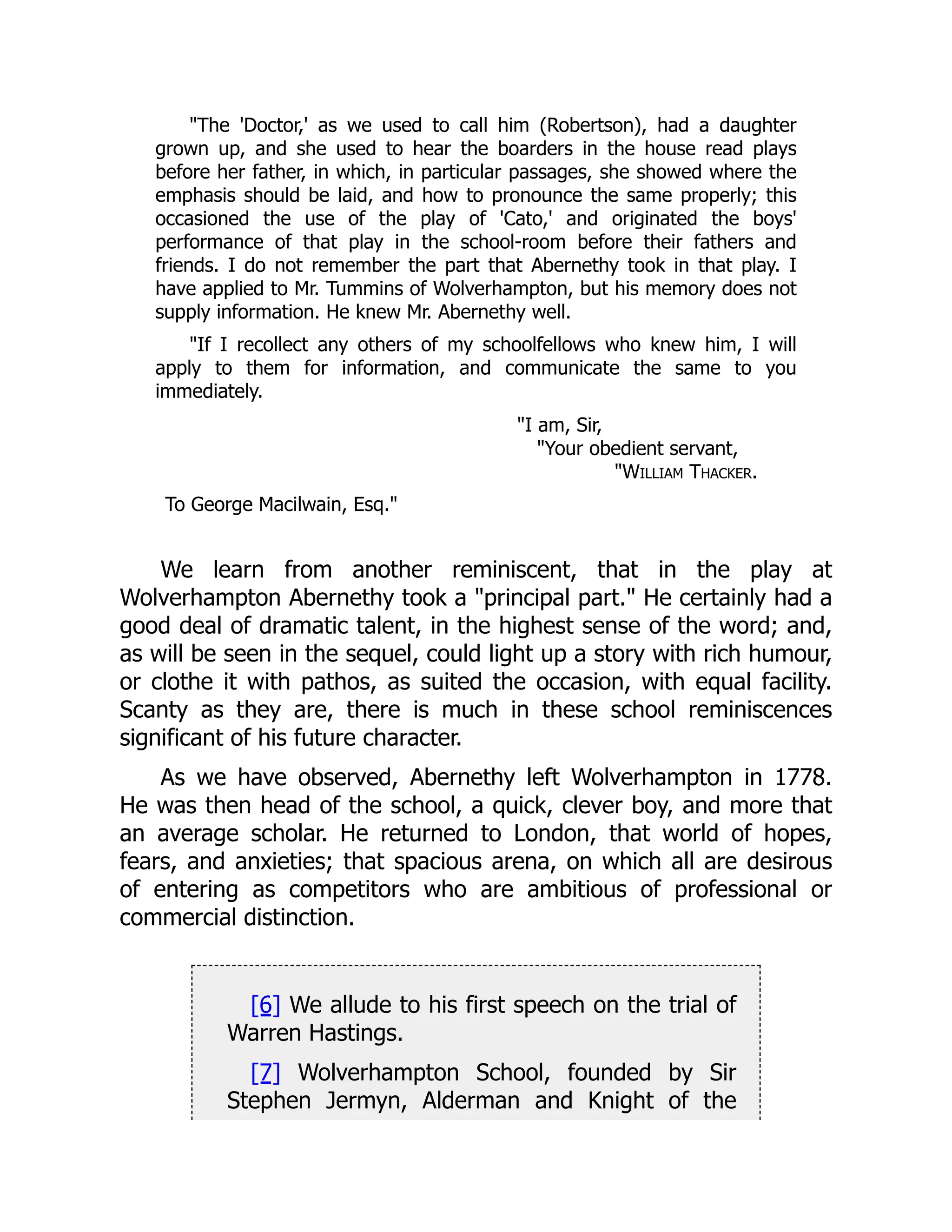 "The 'Doctor,' as we used to call him (Robertson), had a daughter
grown up, and she used to hear the boarders in the house read plays
before her father, in which, in particular passages, she showed where the
emphasis should be laid, and how to pronounce the same properly; this
occasioned the use of the play of 'Cato,' and originated the boys'
performance of that play in the school-room before their fathers and
friends. I do not remember the part that Abernethy took in that play. I
have applied to Mr. Tummins of Wolverhampton, but his memory does not
supply information. He knew Mr. Abernethy well.
"If I recollect any others of my schoolfellows who knew him, I will
apply to them for information, and communicate the same to you
immediately.
"I am, Sir,
"Your obedient servant,
"William Thacker.
To George Macilwain, Esq."
We learn from another reminiscent, that in the play at
Wolverhampton Abernethy took a "principal part." He certainly had a
good deal of dramatic talent, in the highest sense of the word; and,
as will be seen in the sequel, could light up a story with rich humour,
or clothe it with pathos, as suited the occasion, with equal facility.
Scanty as they are, there is much in these school reminiscences
significant of his future character.
As we have observed, Abernethy left Wolverhampton in 1778.
He was then head of the school, a quick, clever boy, and more that
an average scholar. He returned to London, that world of hopes,
fears, and anxieties; that spacious arena, on which all are desirous
of entering as competitors who are ambitious of professional or
commercial distinction.
[6] We allude to his first speech on the trial of
Warren Hastings.
[7] Wolverhampton School, founded by Sir
Stephen Jermyn, Alderman and Knight of the
 