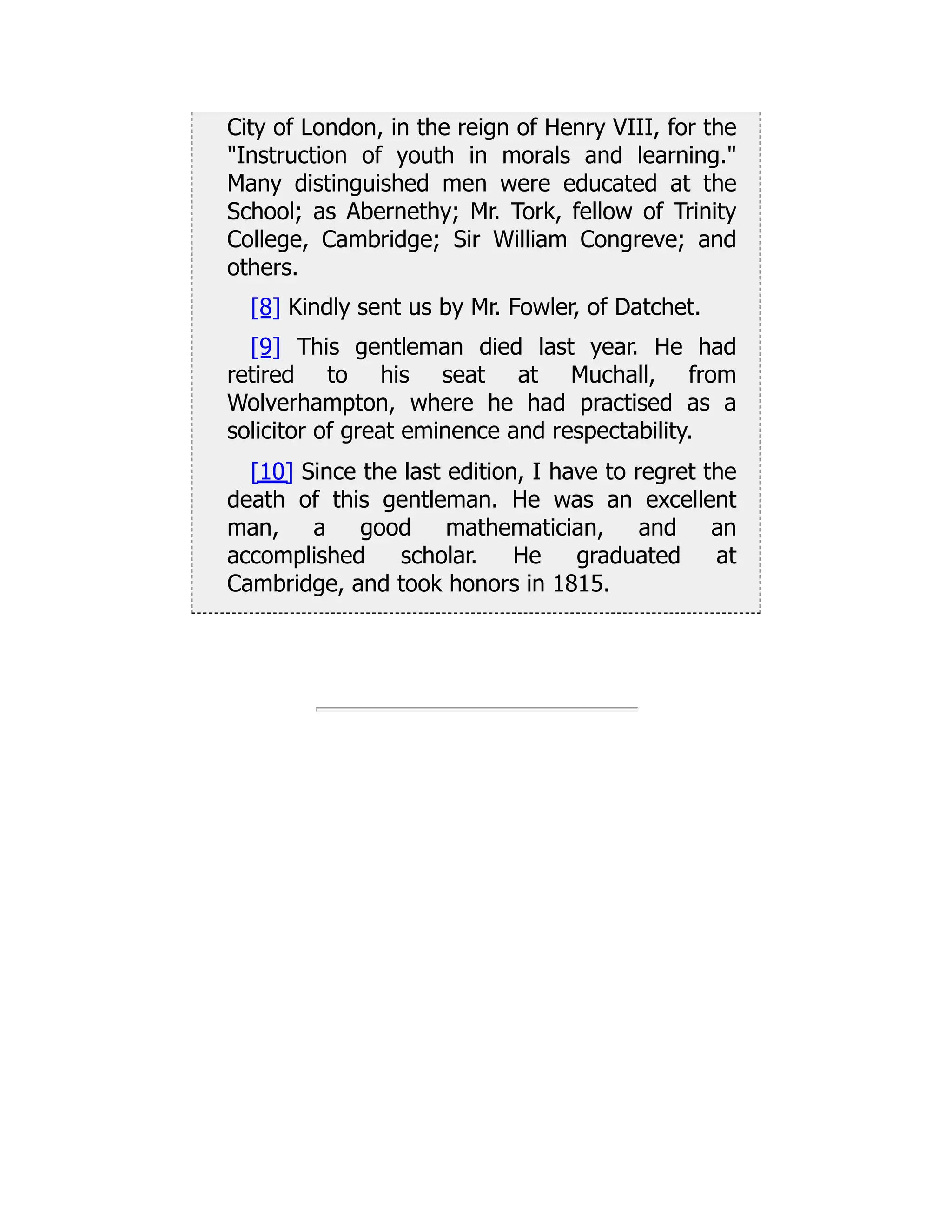 City of London, in the reign of Henry VIII, for the
"Instruction of youth in morals and learning."
Many distinguished men were educated at the
School; as Abernethy; Mr. Tork, fellow of Trinity
College, Cambridge; Sir William Congreve; and
others.
[8] Kindly sent us by Mr. Fowler, of Datchet.
[9] This gentleman died last year. He had
retired to his seat at Muchall, from
Wolverhampton, where he had practised as a
solicitor of great eminence and respectability.
[10] Since the last edition, I have to regret the
death of this gentleman. He was an excellent
man, a good mathematician, and an
accomplished scholar. He graduated at
Cambridge, and took honors in 1815.
 