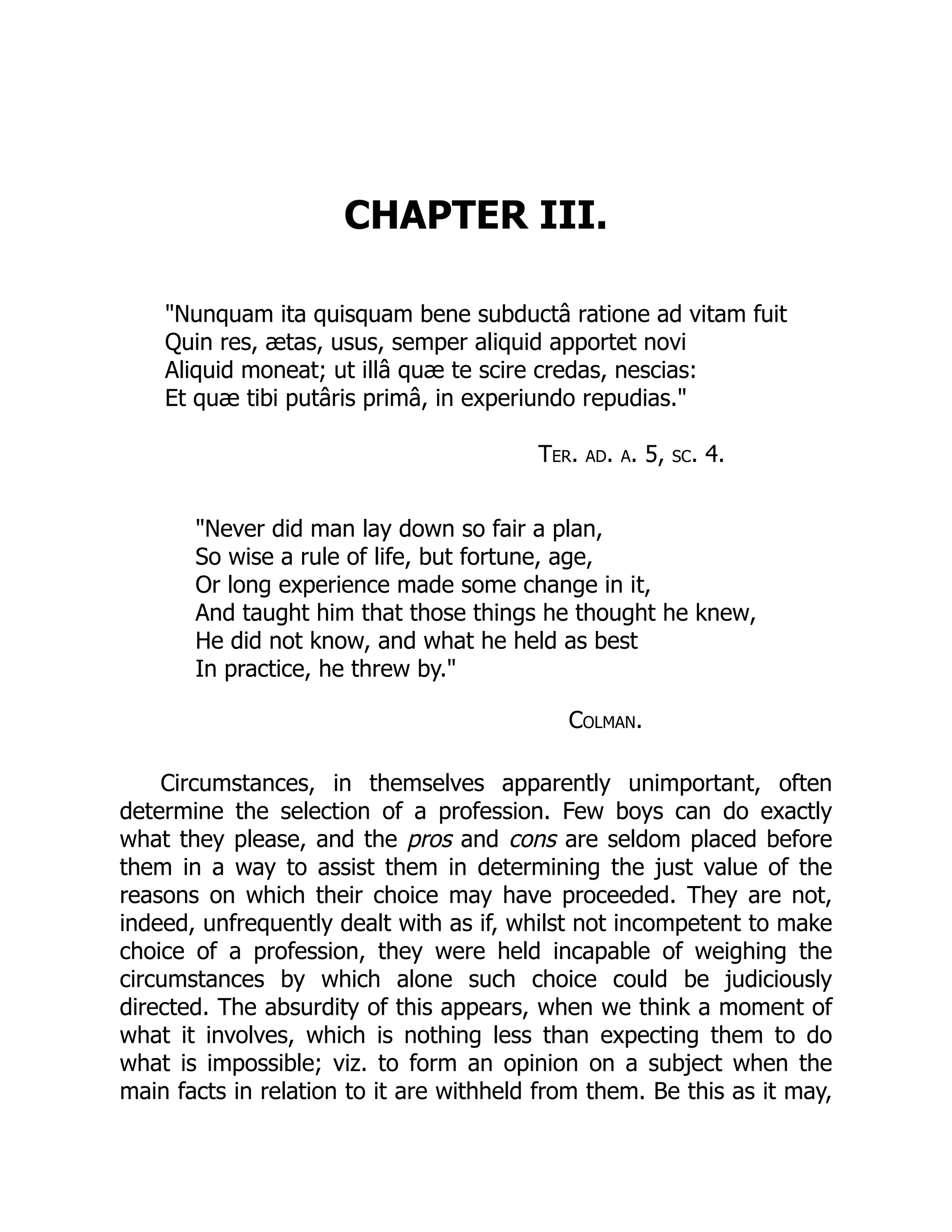 CHAPTER III.
"Nunquam ita quisquam bene subductâ ratione ad vitam fuit
Quin res, ætas, usus, semper aliquid apportet novi
Aliquid moneat; ut illâ quæ te scire credas, nescias:
Et quæ tibi putâris primâ, in experiundo repudias."
Ter. ad. a. 5, sc. 4.
"Never did man lay down so fair a plan,
So wise a rule of life, but fortune, age,
Or long experience made some change in it,
And taught him that those things he thought he knew,
He did not know, and what he held as best
In practice, he threw by."
Colman.
Circumstances, in themselves apparently unimportant, often
determine the selection of a profession. Few boys can do exactly
what they please, and the pros and cons are seldom placed before
them in a way to assist them in determining the just value of the
reasons on which their choice may have proceeded. They are not,
indeed, unfrequently dealt with as if, whilst not incompetent to make
choice of a profession, they were held incapable of weighing the
circumstances by which alone such choice could be judiciously
directed. The absurdity of this appears, when we think a moment of
what it involves, which is nothing less than expecting them to do
what is impossible; viz. to form an opinion on a subject when the
main facts in relation to it are withheld from them. Be this as it may,
 
