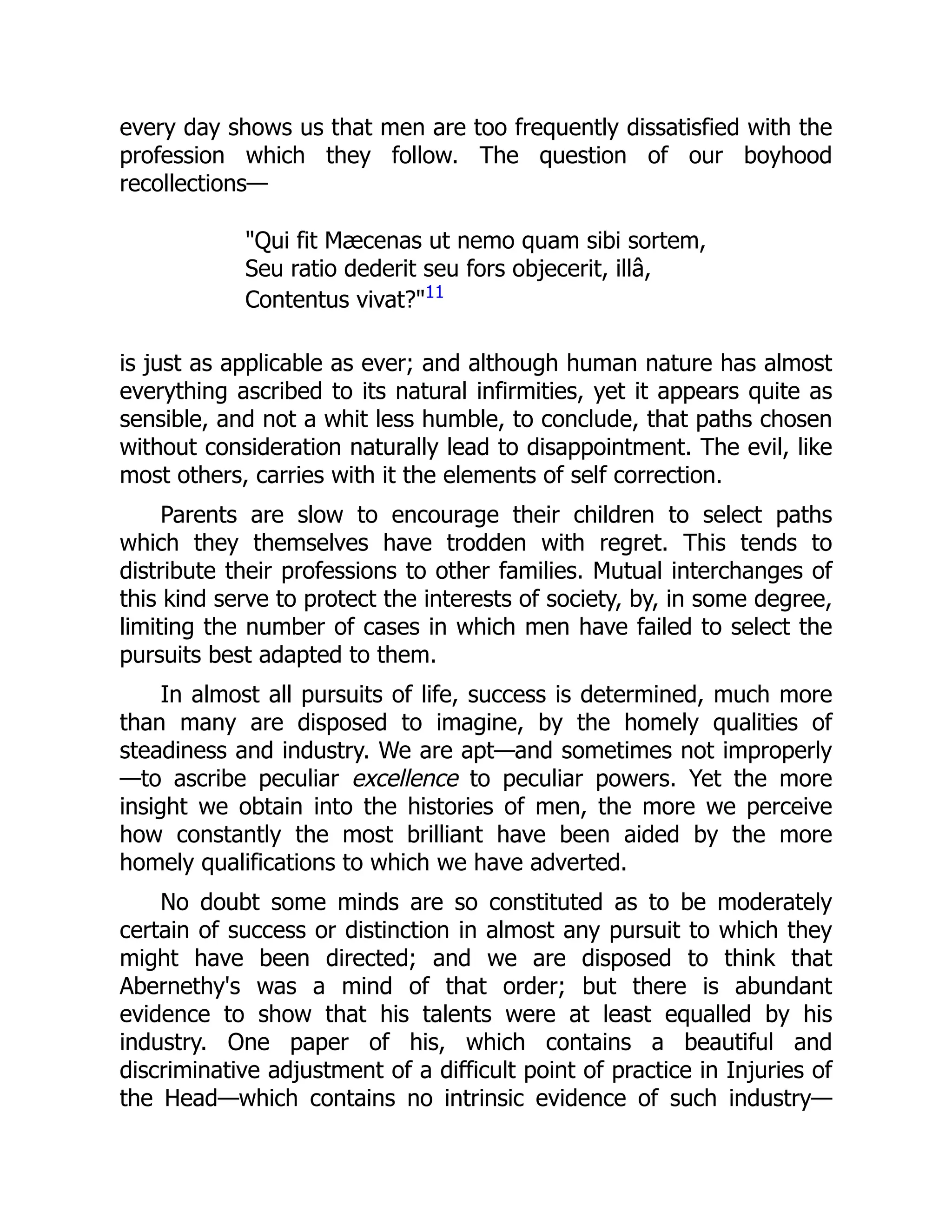 every day shows us that men are too frequently dissatisfied with the
profession which they follow. The question of our boyhood
recollections—
"Qui fit Mæcenas ut nemo quam sibi sortem,
Seu ratio dederit seu fors objecerit, illâ,
Contentus vivat?"11
is just as applicable as ever; and although human nature has almost
everything ascribed to its natural infirmities, yet it appears quite as
sensible, and not a whit less humble, to conclude, that paths chosen
without consideration naturally lead to disappointment. The evil, like
most others, carries with it the elements of self correction.
Parents are slow to encourage their children to select paths
which they themselves have trodden with regret. This tends to
distribute their professions to other families. Mutual interchanges of
this kind serve to protect the interests of society, by, in some degree,
limiting the number of cases in which men have failed to select the
pursuits best adapted to them.
In almost all pursuits of life, success is determined, much more
than many are disposed to imagine, by the homely qualities of
steadiness and industry. We are apt—and sometimes not improperly
—to ascribe peculiar excellence to peculiar powers. Yet the more
insight we obtain into the histories of men, the more we perceive
how constantly the most brilliant have been aided by the more
homely qualifications to which we have adverted.
No doubt some minds are so constituted as to be moderately
certain of success or distinction in almost any pursuit to which they
might have been directed; and we are disposed to think that
Abernethy's was a mind of that order; but there is abundant
evidence to show that his talents were at least equalled by his
industry. One paper of his, which contains a beautiful and
discriminative adjustment of a difficult point of practice in Injuries of
the Head—which contains no intrinsic evidence of such industry—
 
