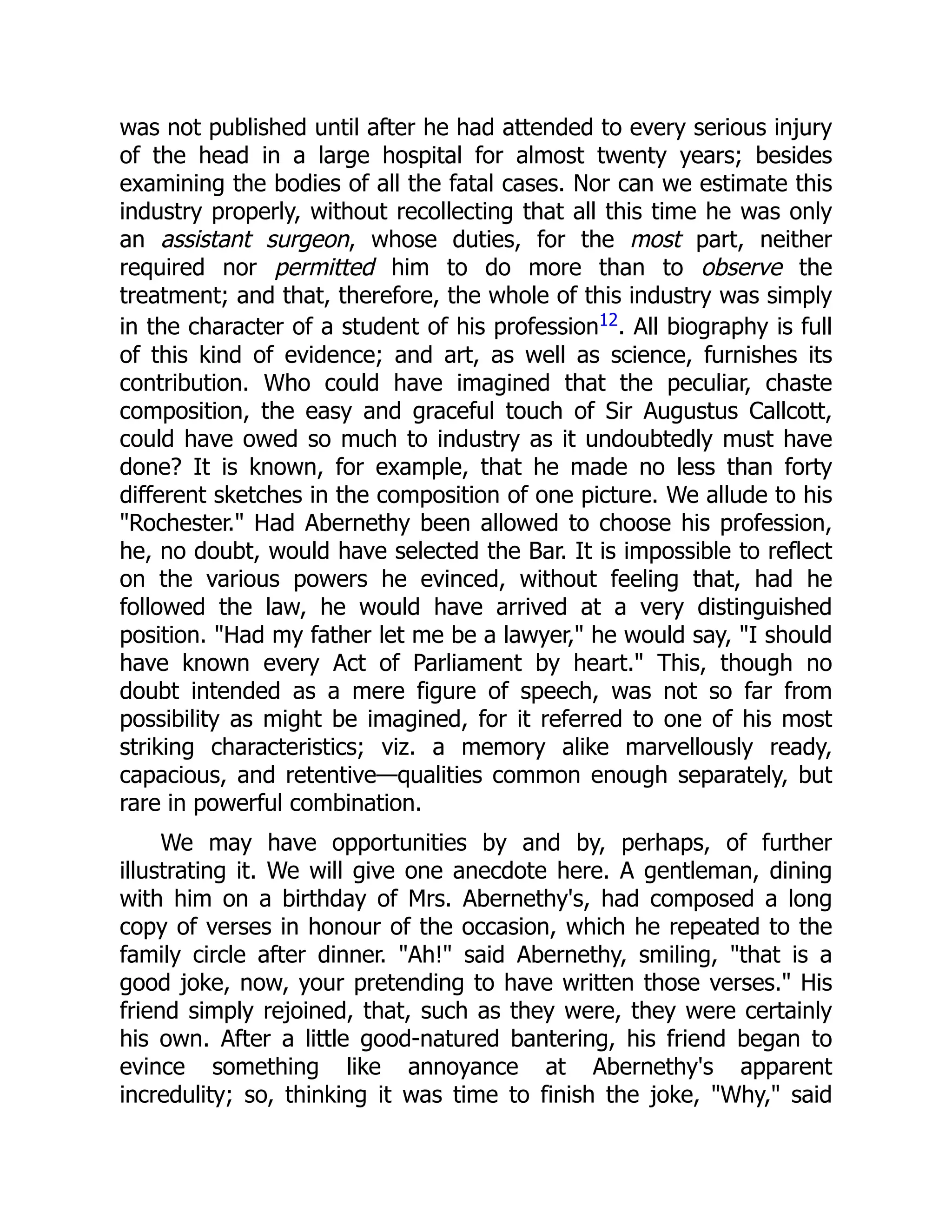 was not published until after he had attended to every serious injury
of the head in a large hospital for almost twenty years; besides
examining the bodies of all the fatal cases. Nor can we estimate this
industry properly, without recollecting that all this time he was only
an assistant surgeon, whose duties, for the most part, neither
required nor permitted him to do more than to observe the
treatment; and that, therefore, the whole of this industry was simply
in the character of a student of his profession12. All biography is full
of this kind of evidence; and art, as well as science, furnishes its
contribution. Who could have imagined that the peculiar, chaste
composition, the easy and graceful touch of Sir Augustus Callcott,
could have owed so much to industry as it undoubtedly must have
done? It is known, for example, that he made no less than forty
different sketches in the composition of one picture. We allude to his
"Rochester." Had Abernethy been allowed to choose his profession,
he, no doubt, would have selected the Bar. It is impossible to reflect
on the various powers he evinced, without feeling that, had he
followed the law, he would have arrived at a very distinguished
position. "Had my father let me be a lawyer," he would say, "I should
have known every Act of Parliament by heart." This, though no
doubt intended as a mere figure of speech, was not so far from
possibility as might be imagined, for it referred to one of his most
striking characteristics; viz. a memory alike marvellously ready,
capacious, and retentive—qualities common enough separately, but
rare in powerful combination.
We may have opportunities by and by, perhaps, of further
illustrating it. We will give one anecdote here. A gentleman, dining
with him on a birthday of Mrs. Abernethy's, had composed a long
copy of verses in honour of the occasion, which he repeated to the
family circle after dinner. "Ah!" said Abernethy, smiling, "that is a
good joke, now, your pretending to have written those verses." His
friend simply rejoined, that, such as they were, they were certainly
his own. After a little good-natured bantering, his friend began to
evince something like annoyance at Abernethy's apparent
incredulity; so, thinking it was time to finish the joke, "Why," said
 