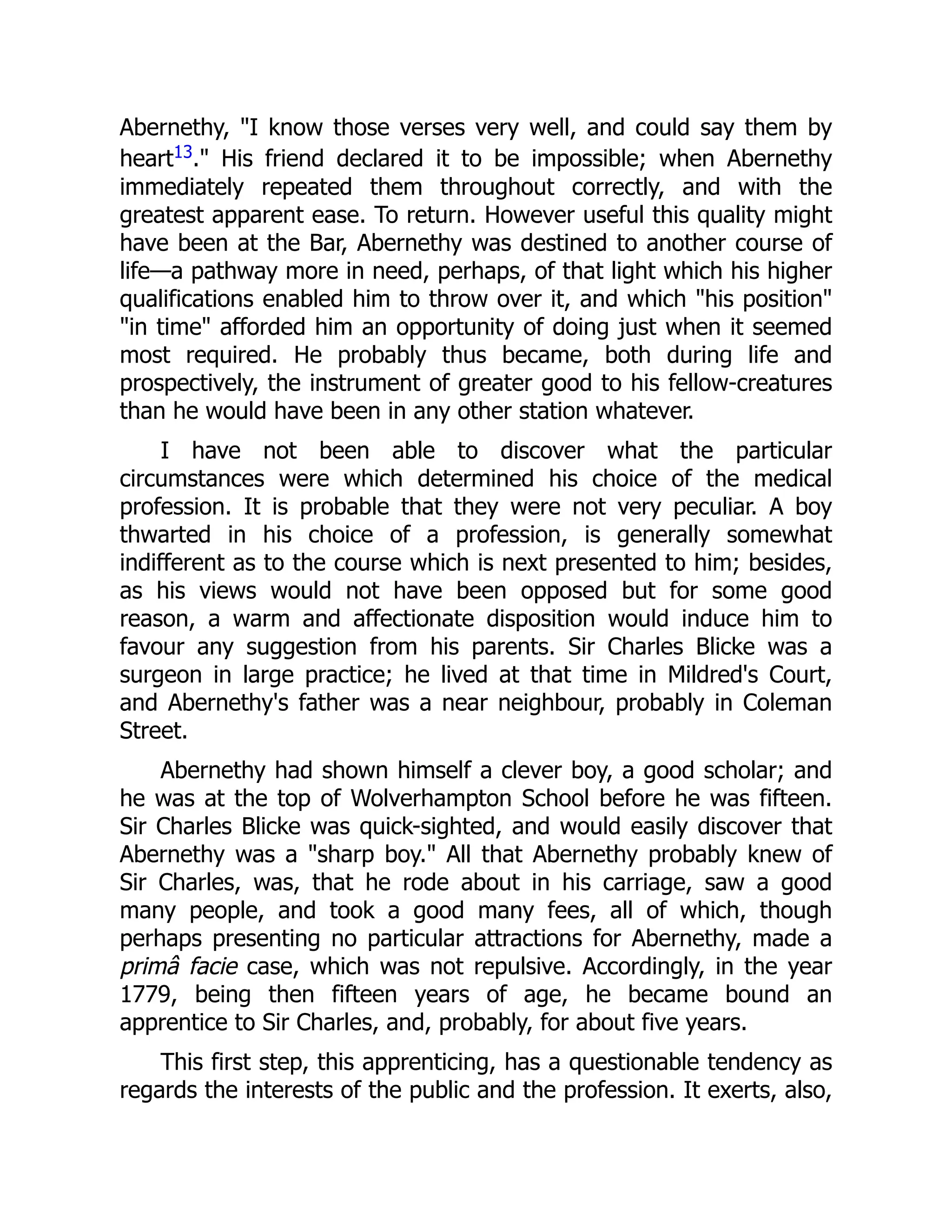 Abernethy, "I know those verses very well, and could say them by
heart13." His friend declared it to be impossible; when Abernethy
immediately repeated them throughout correctly, and with the
greatest apparent ease. To return. However useful this quality might
have been at the Bar, Abernethy was destined to another course of
life—a pathway more in need, perhaps, of that light which his higher
qualifications enabled him to throw over it, and which "his position"
"in time" afforded him an opportunity of doing just when it seemed
most required. He probably thus became, both during life and
prospectively, the instrument of greater good to his fellow-creatures
than he would have been in any other station whatever.
I have not been able to discover what the particular
circumstances were which determined his choice of the medical
profession. It is probable that they were not very peculiar. A boy
thwarted in his choice of a profession, is generally somewhat
indifferent as to the course which is next presented to him; besides,
as his views would not have been opposed but for some good
reason, a warm and affectionate disposition would induce him to
favour any suggestion from his parents. Sir Charles Blicke was a
surgeon in large practice; he lived at that time in Mildred's Court,
and Abernethy's father was a near neighbour, probably in Coleman
Street.
Abernethy had shown himself a clever boy, a good scholar; and
he was at the top of Wolverhampton School before he was fifteen.
Sir Charles Blicke was quick-sighted, and would easily discover that
Abernethy was a "sharp boy." All that Abernethy probably knew of
Sir Charles, was, that he rode about in his carriage, saw a good
many people, and took a good many fees, all of which, though
perhaps presenting no particular attractions for Abernethy, made a
primâ facie case, which was not repulsive. Accordingly, in the year
1779, being then fifteen years of age, he became bound an
apprentice to Sir Charles, and, probably, for about five years.
This first step, this apprenticing, has a questionable tendency as
regards the interests of the public and the profession. It exerts, also,
 