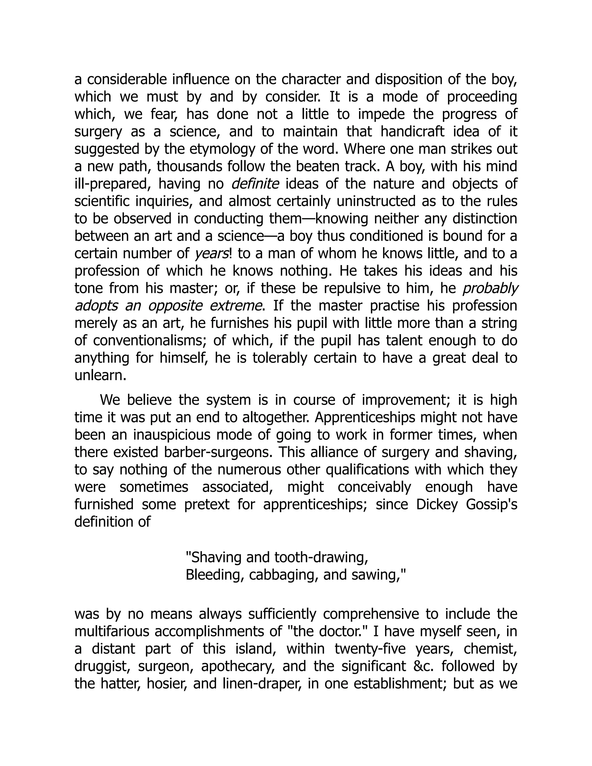 a considerable influence on the character and disposition of the boy,
which we must by and by consider. It is a mode of proceeding
which, we fear, has done not a little to impede the progress of
surgery as a science, and to maintain that handicraft idea of it
suggested by the etymology of the word. Where one man strikes out
a new path, thousands follow the beaten track. A boy, with his mind
ill-prepared, having no definite ideas of the nature and objects of
scientific inquiries, and almost certainly uninstructed as to the rules
to be observed in conducting them—knowing neither any distinction
between an art and a science—a boy thus conditioned is bound for a
certain number of years! to a man of whom he knows little, and to a
profession of which he knows nothing. He takes his ideas and his
tone from his master; or, if these be repulsive to him, he probably
adopts an opposite extreme. If the master practise his profession
merely as an art, he furnishes his pupil with little more than a string
of conventionalisms; of which, if the pupil has talent enough to do
anything for himself, he is tolerably certain to have a great deal to
unlearn.
We believe the system is in course of improvement; it is high
time it was put an end to altogether. Apprenticeships might not have
been an inauspicious mode of going to work in former times, when
there existed barber-surgeons. This alliance of surgery and shaving,
to say nothing of the numerous other qualifications with which they
were sometimes associated, might conceivably enough have
furnished some pretext for apprenticeships; since Dickey Gossip's
definition of
"Shaving and tooth-drawing,
Bleeding, cabbaging, and sawing,"
was by no means always sufficiently comprehensive to include the
multifarious accomplishments of "the doctor." I have myself seen, in
a distant part of this island, within twenty-five years, chemist,
druggist, surgeon, apothecary, and the significant &c. followed by
the hatter, hosier, and linen-draper, in one establishment; but as we
 