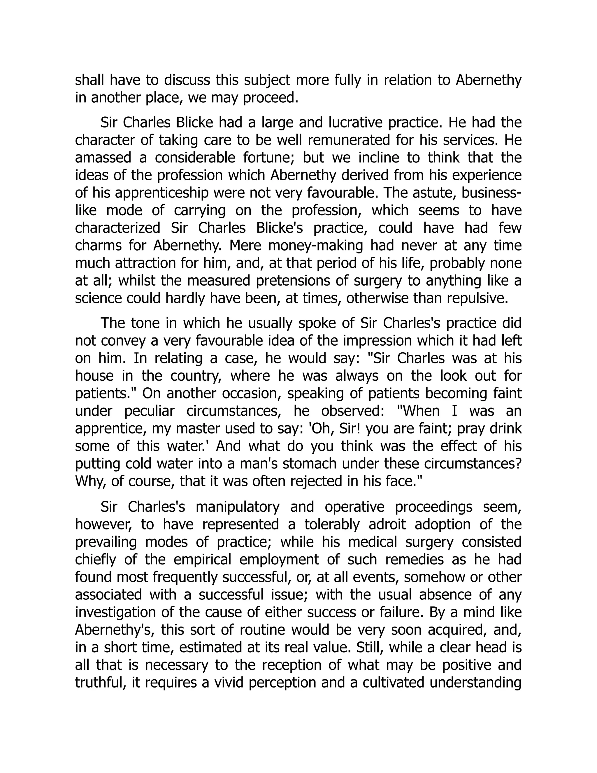 shall have to discuss this subject more fully in relation to Abernethy
in another place, we may proceed.
Sir Charles Blicke had a large and lucrative practice. He had the
character of taking care to be well remunerated for his services. He
amassed a considerable fortune; but we incline to think that the
ideas of the profession which Abernethy derived from his experience
of his apprenticeship were not very favourable. The astute, business-
like mode of carrying on the profession, which seems to have
characterized Sir Charles Blicke's practice, could have had few
charms for Abernethy. Mere money-making had never at any time
much attraction for him, and, at that period of his life, probably none
at all; whilst the measured pretensions of surgery to anything like a
science could hardly have been, at times, otherwise than repulsive.
The tone in which he usually spoke of Sir Charles's practice did
not convey a very favourable idea of the impression which it had left
on him. In relating a case, he would say: "Sir Charles was at his
house in the country, where he was always on the look out for
patients." On another occasion, speaking of patients becoming faint
under peculiar circumstances, he observed: "When I was an
apprentice, my master used to say: 'Oh, Sir! you are faint; pray drink
some of this water.' And what do you think was the effect of his
putting cold water into a man's stomach under these circumstances?
Why, of course, that it was often rejected in his face."
Sir Charles's manipulatory and operative proceedings seem,
however, to have represented a tolerably adroit adoption of the
prevailing modes of practice; while his medical surgery consisted
chiefly of the empirical employment of such remedies as he had
found most frequently successful, or, at all events, somehow or other
associated with a successful issue; with the usual absence of any
investigation of the cause of either success or failure. By a mind like
Abernethy's, this sort of routine would be very soon acquired, and,
in a short time, estimated at its real value. Still, while a clear head is
all that is necessary to the reception of what may be positive and
truthful, it requires a vivid perception and a cultivated understanding
 