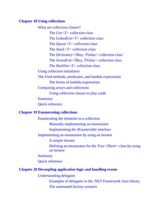 Chapter 18 Using collections
What are collection classes?
The List<T> collection class
The LinkedList<T> collection class
The Queue<T> collection class
The Stack<T> collection class
The Dictionary<TKey, TValue> collection class
The SortedList<TKey, TValue> collection class
The HashSet<T> collection class
Using collection initializers
The Find methods, predicates, and lambda expressions
The forms of lambda expressions
Comparing arrays and collections
Using collection classes to play cards
Summary
Quick reference
Chapter 19 Enumerating collections
Enumerating the elements in a collection
Manually implementing an enumerator
Implementing the IEnumerable interface
Implementing an enumerator by using an iterator
A simple iterator
Defining an enumerator for the Tree<TItem> class by using
an iterator
Summary
Quick reference
Chapter 20 Decoupling application logic and handling events
Understanding delegates
Examples of delegates in the .NET Framework class library
The automated factory scenario
 