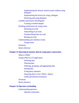 Implementing the factory control system without using
delegates
Implementing the factory by using a delegate
Declaring and using delegates
Lambda expressions and delegates
Creating a method adapter
Enabling notifications by using events
Declaring an event
Subscribing to an event
Unsubscribing from an event
Raising an event
Understanding user interface events
Using events
Summary
Quick reference
Chapter 21 Querying in-memory data by using query expressions
What is LINQ?
Using LINQ in a C# application
Selecting data
Filtering data
Ordering, grouping, and aggregating data
Joining data
Using query operators
Querying data in Tree<TItem> objects
LINQ and deferred evaluation
Summary
Quick reference
Chapter 22 Operator overloading
Understanding operators
Operator constraints
 