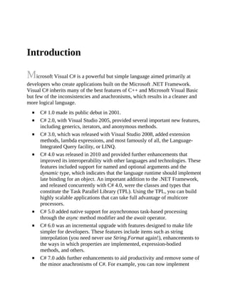 Introduction
Microsoft Visual C# is a powerful but simple language aimed primarily at
developers who create applications built on the Microsoft .NET Framework.
Visual C# inherits many of the best features of C++ and Microsoft Visual Basic
but few of the inconsistencies and anachronisms, which results in a cleaner and
more logical language.
C# 1.0 made its public debut in 2001.
C# 2.0, with Visual Studio 2005, provided several important new features,
including generics, iterators, and anonymous methods.
C# 3.0, which was released with Visual Studio 2008, added extension
methods, lambda expressions, and most famously of all, the Language-
Integrated Query facility, or LINQ.
C# 4.0 was released in 2010 and provided further enhancements that
improved its interoperability with other languages and technologies. These
features included support for named and optional arguments and the
dynamic type, which indicates that the language runtime should implement
late binding for an object. An important addition to the .NET Framework,
and released concurrently with C# 4.0, were the classes and types that
constitute the Task Parallel Library (TPL). Using the TPL, you can build
highly scalable applications that can take full advantage of multicore
processors.
C# 5.0 added native support for asynchronous task-based processing
through the async method modifier and the await operator.
C# 6.0 was an incremental upgrade with features designed to make life
simpler for developers. These features include items such as string
interpolation (you need never use String.Format again!), enhancements to
the ways in which properties are implemented, expression-bodied
methods, and others.
C# 7.0 adds further enhancements to aid productivity and remove some of
the minor anachronisms of C#. For example, you can now implement
 