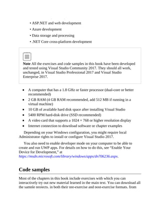 • .NET desktop development
• ASP.NET and web development
• Azure development
• Data storage and processing
• .NET Core cross-platform development
Note All the exercises and code samples in this book have been developed
and tested using Visual Studio Community 2017. They should all work,
unchanged, in Visual Studio Professional 2017 and Visual Studio
Enterprise 2017.
A computer that has a 1.8 GHz or faster processor (dual-core or better
recommended)
2 GB RAM (4 GB RAM recommended, add 512 MB if running in a
virtual machine)
10 GB of available hard disk space after installing Visual Studio
5400 RPM hard-disk drive (SSD recommended)
A video card that supports a 1024 × 768 or higher resolution display
Internet connection to download software or chapter examples
Depending on your Windows configuration, you might require local
Administrator rights to install or configure Visual Studio 2017.
You also need to enable developer mode on your computer to be able to
create and run UWP apps. For details on how to do this, see “Enable Your
Device for Development,” at
https://msdn.microsoft.com/library/windows/apps/dn706236.aspx.
Code samples
Most of the chapters in this book include exercises with which you can
interactively try out new material learned in the main text. You can download all
the sample projects, in both their pre-exercise and post-exercise formats, from
 