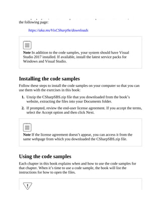 the sample projects, in both their pre-exercise and post-exercise formats, from
the following page:
https://aka.ms/VisCSharp9e/downloads
Note In addition to the code samples, your system should have Visual
Studio 2017 installed. If available, install the latest service packs for
Windows and Visual Studio.
Installing the code samples
Follow these steps to install the code samples on your computer so that you can
use them with the exercises in this book:
1. Unzip the CSharpSBS.zip file that you downloaded from the book’s
website, extracting the files into your Documents folder.
2. If prompted, review the end-user license agreement. If you accept the terms,
select the Accept option and then click Next.
Note If the license agreement doesn’t appear, you can access it from the
same webpage from which you downloaded the CSharpSBS.zip file.
Using the code samples
Each chapter in this book explains when and how to use the code samples for
that chapter. When it’s time to use a code sample, the book will list the
instructions for how to open the files.
 