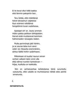 Ei lie kevyt ollut hällä taakka
eikä lämmin pakopirtin liesi…
Taru tietää, että mökiltänsä
hänet talviaamun valjetessa
löysi erämiesi retkillänsä
hengetönnä tuvan vuotehessa.
Ajastajat siit' on. Joutui ammoin
mökin paikka peittoon tähkäpäiden.
Harvat enää muistanevat kammoin
halmemaiden raivaajata näiden.
Mutta perinnönpä jätti hänkin,
ja se seuraa taloa kuin aave:
vaikk' ois rikkautta enemmänkin,
särkyy täällä herkin sydänhaave.
Milloinkaan et kuullut naurun soivan
vanhan valkeen talon orren alla
etkä nähnyt nuorten karkeloivan —
hiljaa, kuollutta on kaikkialla.
Niin on varhaisvanhaa kehdostansa tämä suruntuttu
sukukunta, ettei uskalla se murheissansa nähdä edes pientä
onnenunta.
2.
METSÄPIRTILTÄ.
 