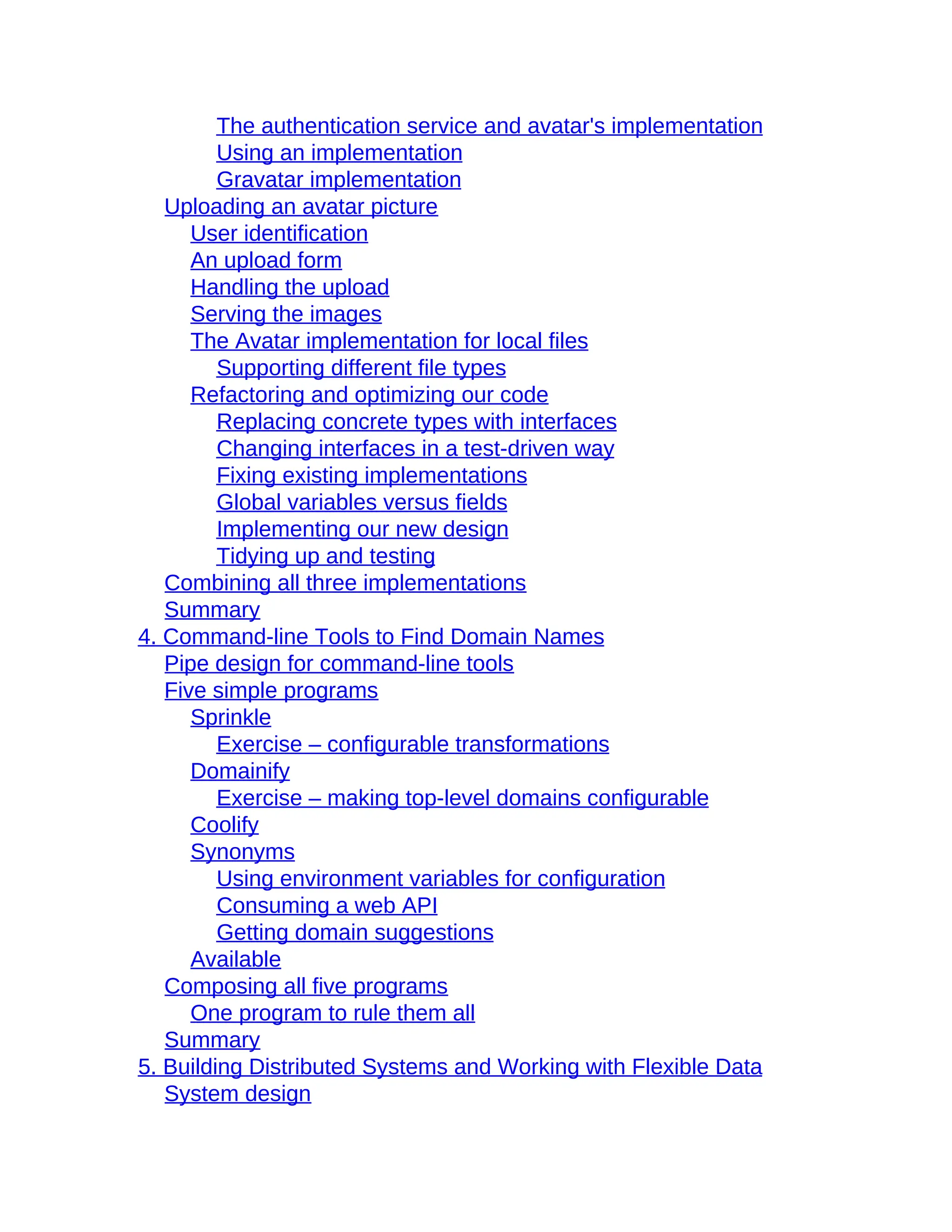 The authentication service and avatar's implementation
Using an implementation
Gravatar implementation
Uploading an avatar picture
User identification
An upload form
Handling the upload
Serving the images
The Avatar implementation for local files
Supporting different file types
Refactoring and optimizing our code
Replacing concrete types with interfaces
Changing interfaces in a test-driven way
Fixing existing implementations
Global variables versus fields
Implementing our new design
Tidying up and testing
Combining all three implementations
Summary
4. Command-line Tools to Find Domain Names
Pipe design for command-line tools
Five simple programs
Sprinkle
Exercise – configurable transformations
Domainify
Exercise – making top-level domains configurable
Coolify
Synonyms
Using environment variables for configuration
Consuming a web API
Getting domain suggestions
Available
Composing all five programs
One program to rule them all
Summary
5. Building Distributed Systems and Working with Flexible Data
System design
 