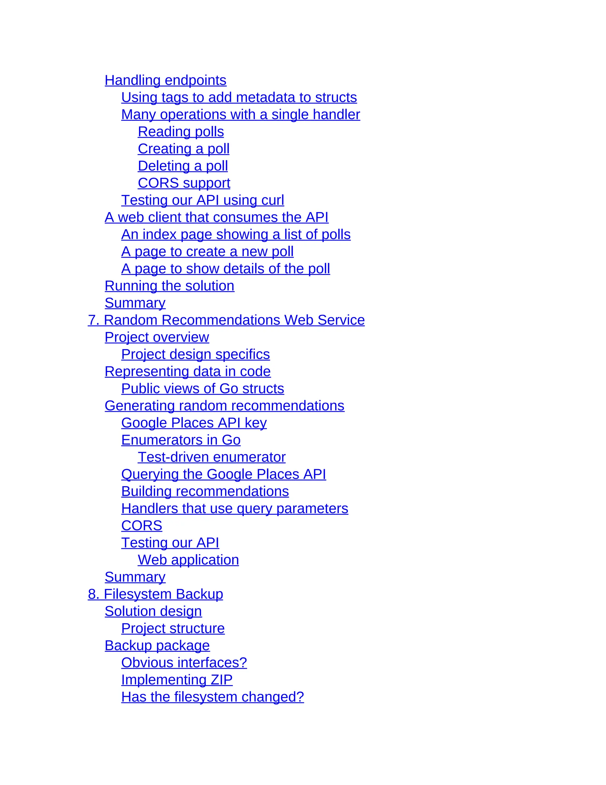 Handling endpoints
Using tags to add metadata to structs
Many operations with a single handler
Reading polls
Creating a poll
Deleting a poll
CORS support
Testing our API using curl
A web client that consumes the API
An index page showing a list of polls
A page to create a new poll
A page to show details of the poll
Running the solution
Summary
7. Random Recommendations Web Service
Project overview
Project design specifics
Representing data in code
Public views of Go structs
Generating random recommendations
Google Places API key
Enumerators in Go
Test-driven enumerator
Querying the Google Places API
Building recommendations
Handlers that use query parameters
CORS
Testing our API
Web application
Summary
8. Filesystem Backup
Solution design
Project structure
Backup package
Obvious interfaces?
Implementing ZIP
Has the filesystem changed?
 