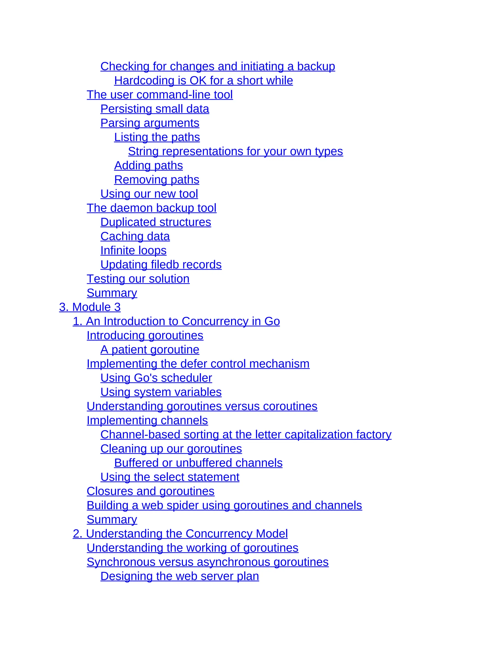 Checking for changes and initiating a backup
Hardcoding is OK for a short while
The user command-line tool
Persisting small data
Parsing arguments
Listing the paths
String representations for your own types
Adding paths
Removing paths
Using our new tool
The daemon backup tool
Duplicated structures
Caching data
Infinite loops
Updating filedb records
Testing our solution
Summary
3. Module 3
1. An Introduction to Concurrency in Go
Introducing goroutines
A patient goroutine
Implementing the defer control mechanism
Using Go's scheduler
Using system variables
Understanding goroutines versus coroutines
Implementing channels
Channel-based sorting at the letter capitalization factory
Cleaning up our goroutines
Buffered or unbuffered channels
Using the select statement
Closures and goroutines
Building a web spider using goroutines and channels
Summary
2. Understanding the Concurrency Model
Understanding the working of goroutines
Synchronous versus asynchronous goroutines
Designing the web server plan
 