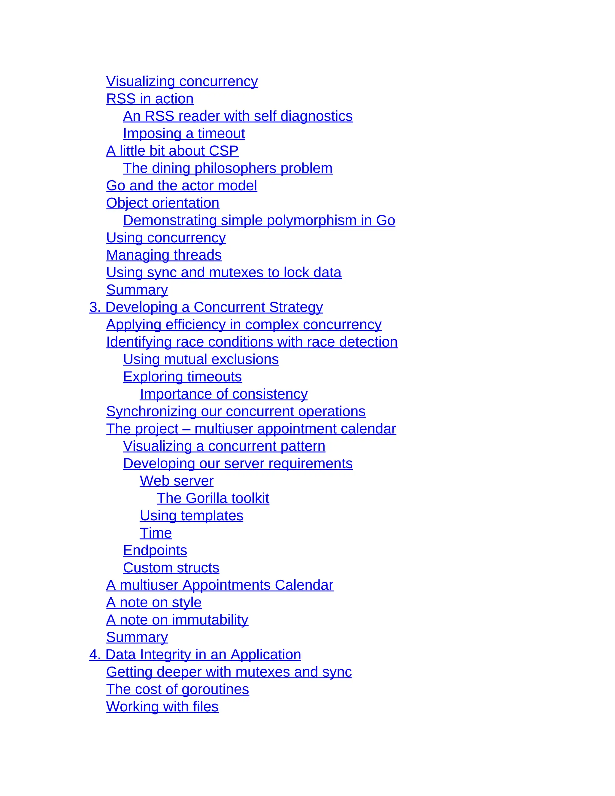 Visualizing concurrency
RSS in action
An RSS reader with self diagnostics
Imposing a timeout
A little bit about CSP
The dining philosophers problem
Go and the actor model
Object orientation
Demonstrating simple polymorphism in Go
Using concurrency
Managing threads
Using sync and mutexes to lock data
Summary
3. Developing a Concurrent Strategy
Applying efficiency in complex concurrency
Identifying race conditions with race detection
Using mutual exclusions
Exploring timeouts
Importance of consistency
Synchronizing our concurrent operations
The project – multiuser appointment calendar
Visualizing a concurrent pattern
Developing our server requirements
Web server
The Gorilla toolkit
Using templates
Time
Endpoints
Custom structs
A multiuser Appointments Calendar
A note on style
A note on immutability
Summary
4. Data Integrity in an Application
Getting deeper with mutexes and sync
The cost of goroutines
Working with files
 