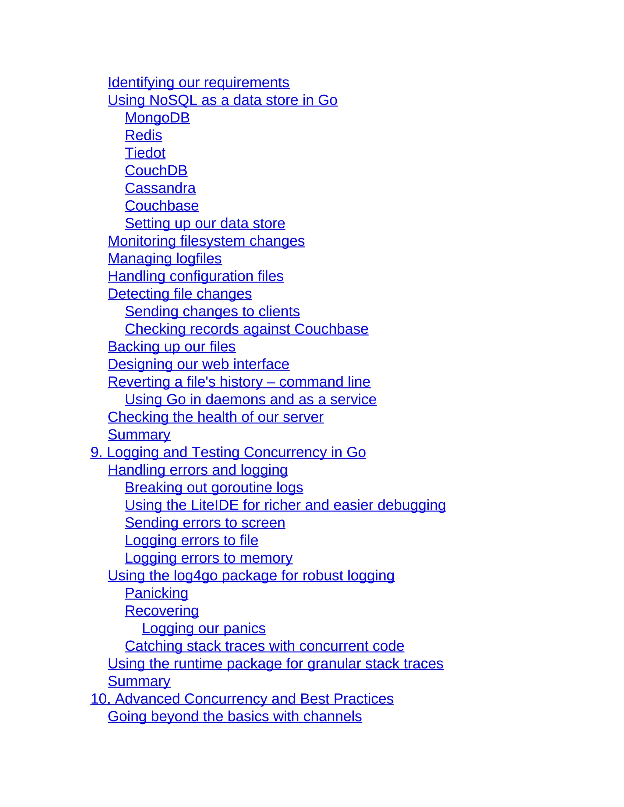 Identifying our requirements
Using NoSQL as a data store in Go
MongoDB
Redis
Tiedot
CouchDB
Cassandra
Couchbase
Setting up our data store
Monitoring filesystem changes
Managing logfiles
Handling configuration files
Detecting file changes
Sending changes to clients
Checking records against Couchbase
Backing up our files
Designing our web interface
Reverting a file's history – command line
Using Go in daemons and as a service
Checking the health of our server
Summary
9. Logging and Testing Concurrency in Go
Handling errors and logging
Breaking out goroutine logs
Using the LiteIDE for richer and easier debugging
Sending errors to screen
Logging errors to file
Logging errors to memory
Using the log4go package for robust logging
Panicking
Recovering
Logging our panics
Catching stack traces with concurrent code
Using the runtime package for granular stack traces
Summary
10. Advanced Concurrency and Best Practices
Going beyond the basics with channels
 
