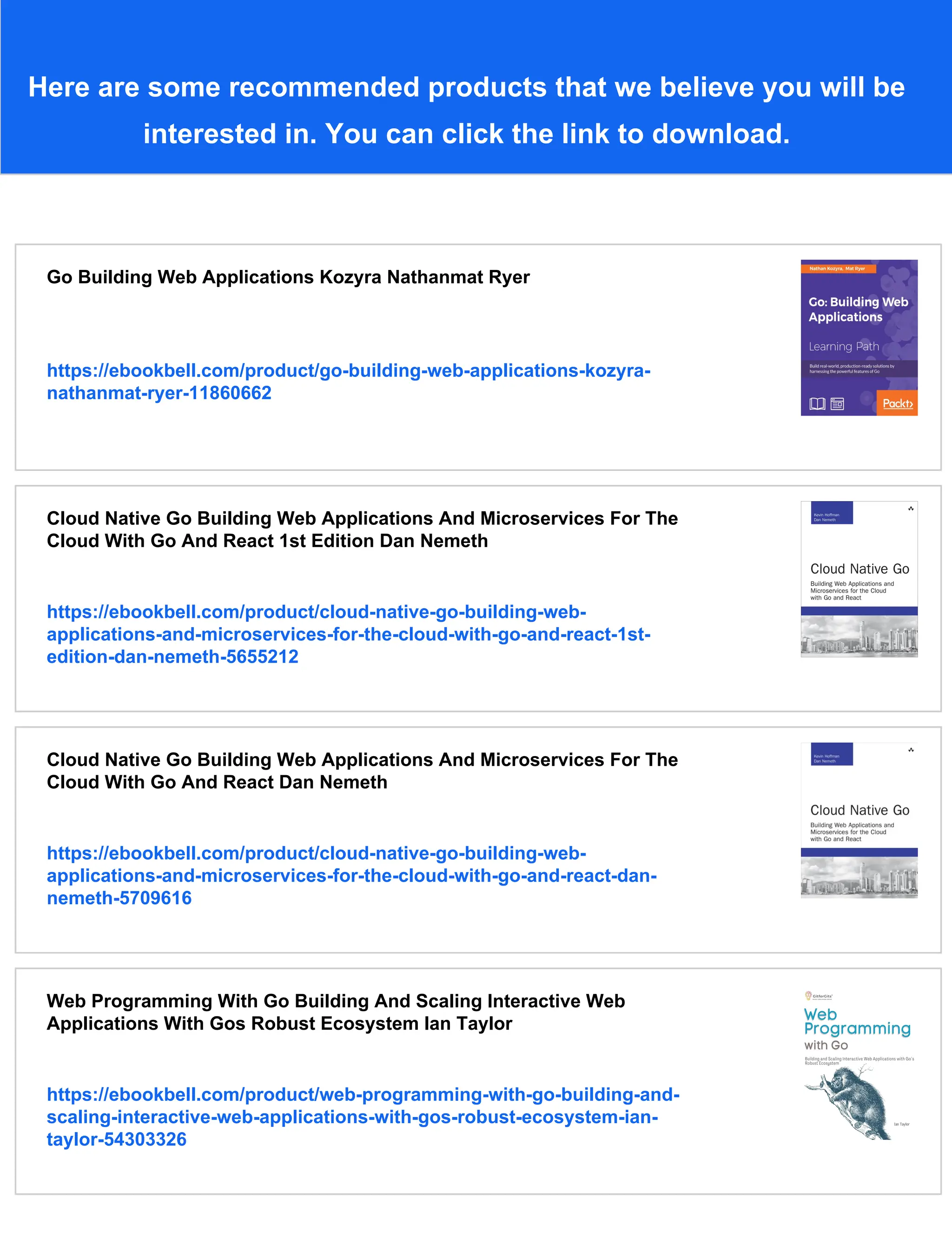 Here are some recommended products that we believe you will be
interested in. You can click the link to download.
Go Building Web Applications Kozyra Nathanmat Ryer
https://ebookbell.com/product/go-building-web-applications-kozyra-
nathanmat-ryer-11860662
Cloud Native Go Building Web Applications And Microservices For The
Cloud With Go And React 1st Edition Dan Nemeth
https://ebookbell.com/product/cloud-native-go-building-web-
applications-and-microservices-for-the-cloud-with-go-and-react-1st-
edition-dan-nemeth-5655212
Cloud Native Go Building Web Applications And Microservices For The
Cloud With Go And React Dan Nemeth
https://ebookbell.com/product/cloud-native-go-building-web-
applications-and-microservices-for-the-cloud-with-go-and-react-dan-
nemeth-5709616
Web Programming With Go Building And Scaling Interactive Web
Applications With Gos Robust Ecosystem Ian Taylor
https://ebookbell.com/product/web-programming-with-go-building-and-
scaling-interactive-web-applications-with-gos-robust-ecosystem-ian-
taylor-54303326
 