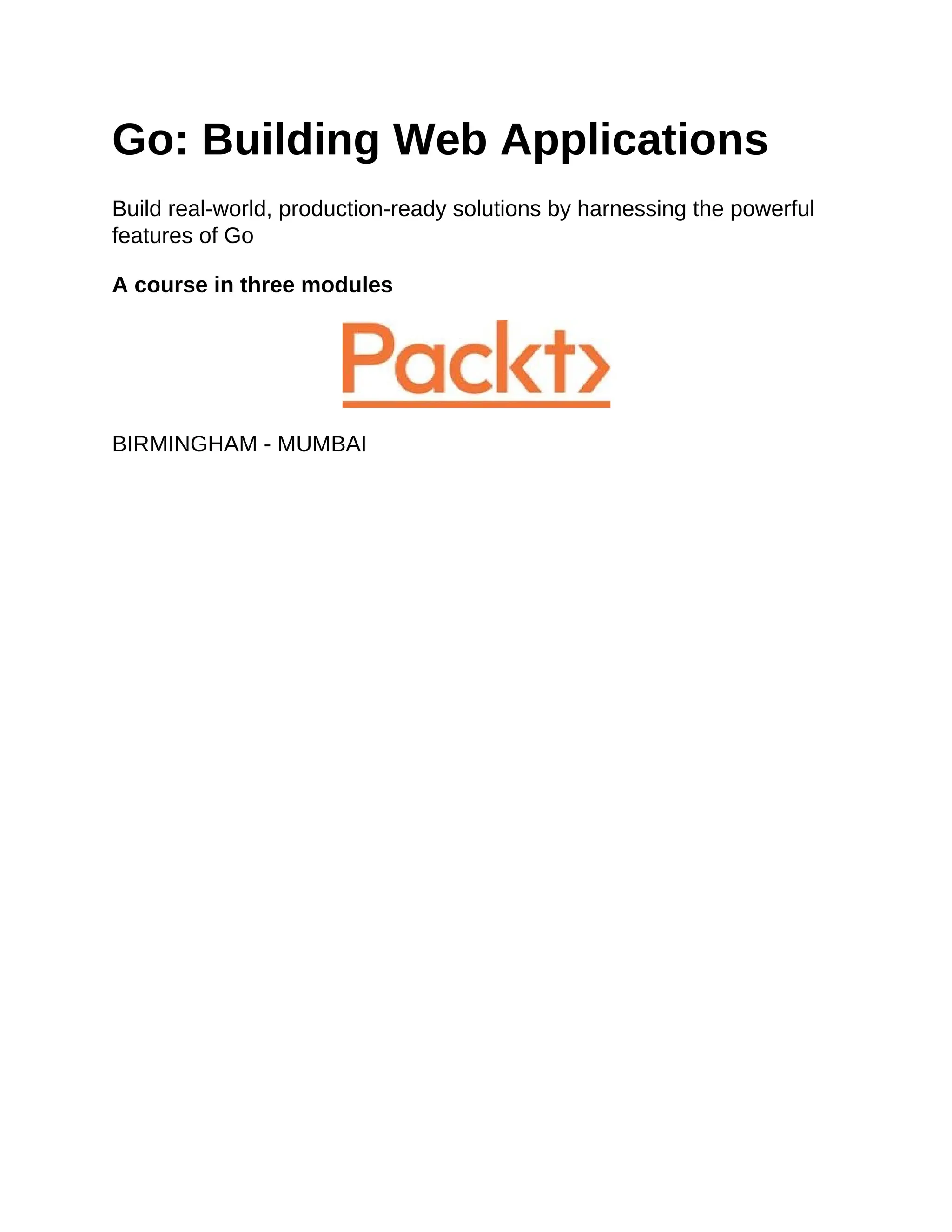 Go: Building Web Applications
Build real-world, production-ready solutions by harnessing the powerful
features of Go
A course in three modules
BIRMINGHAM - MUMBAI
 