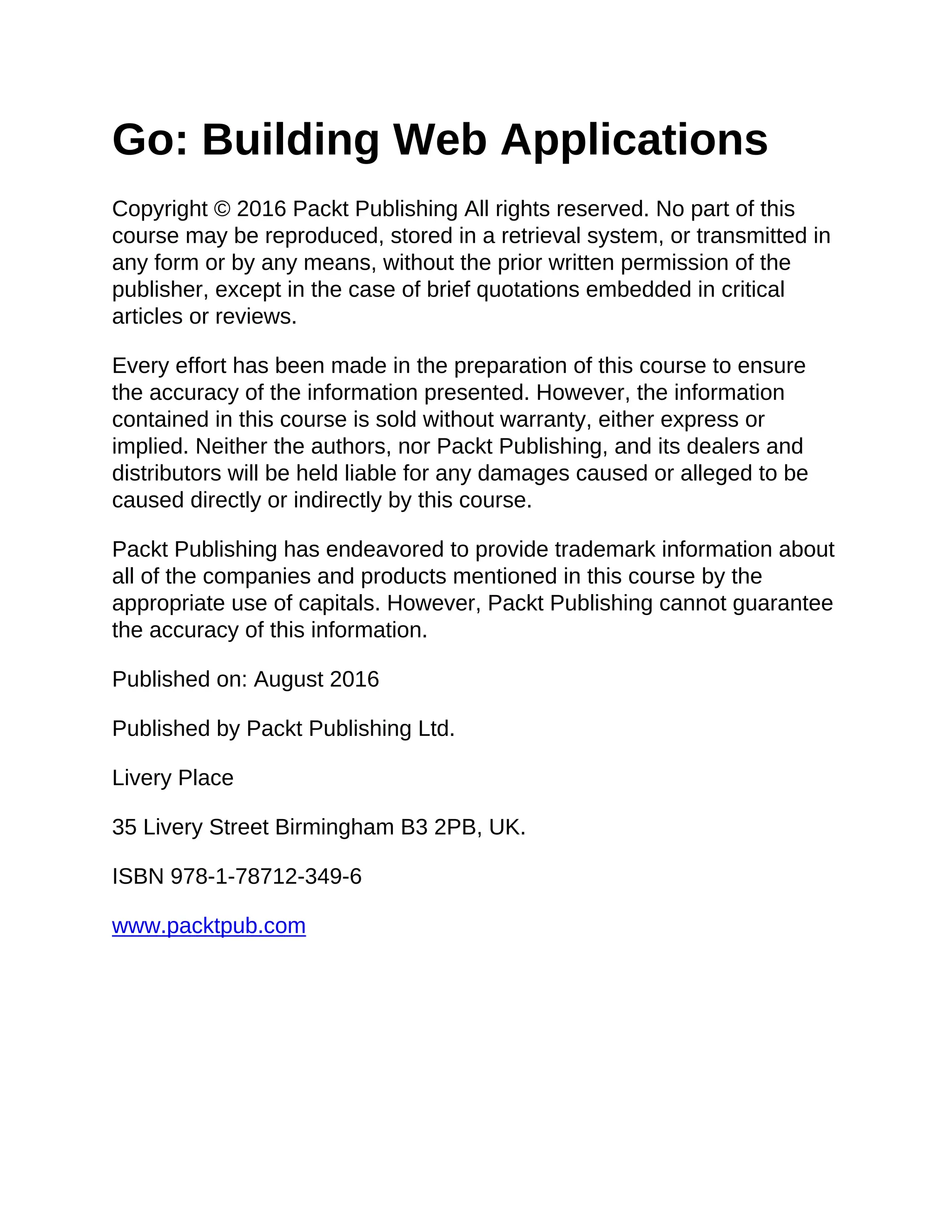 Go: Building Web Applications
Copyright © 2016 Packt Publishing All rights reserved. No part of this
course may be reproduced, stored in a retrieval system, or transmitted in
any form or by any means, without the prior written permission of the
publisher, except in the case of brief quotations embedded in critical
articles or reviews.
Every effort has been made in the preparation of this course to ensure
the accuracy of the information presented. However, the information
contained in this course is sold without warranty, either express or
implied. Neither the authors, nor Packt Publishing, and its dealers and
distributors will be held liable for any damages caused or alleged to be
caused directly or indirectly by this course.
Packt Publishing has endeavored to provide trademark information about
all of the companies and products mentioned in this course by the
appropriate use of capitals. However, Packt Publishing cannot guarantee
the accuracy of this information.
Published on: August 2016
Published by Packt Publishing Ltd.
Livery Place
35 Livery Street Birmingham B3 2PB, UK.
ISBN 978-1-78712-349-6
www.packtpub.com
 