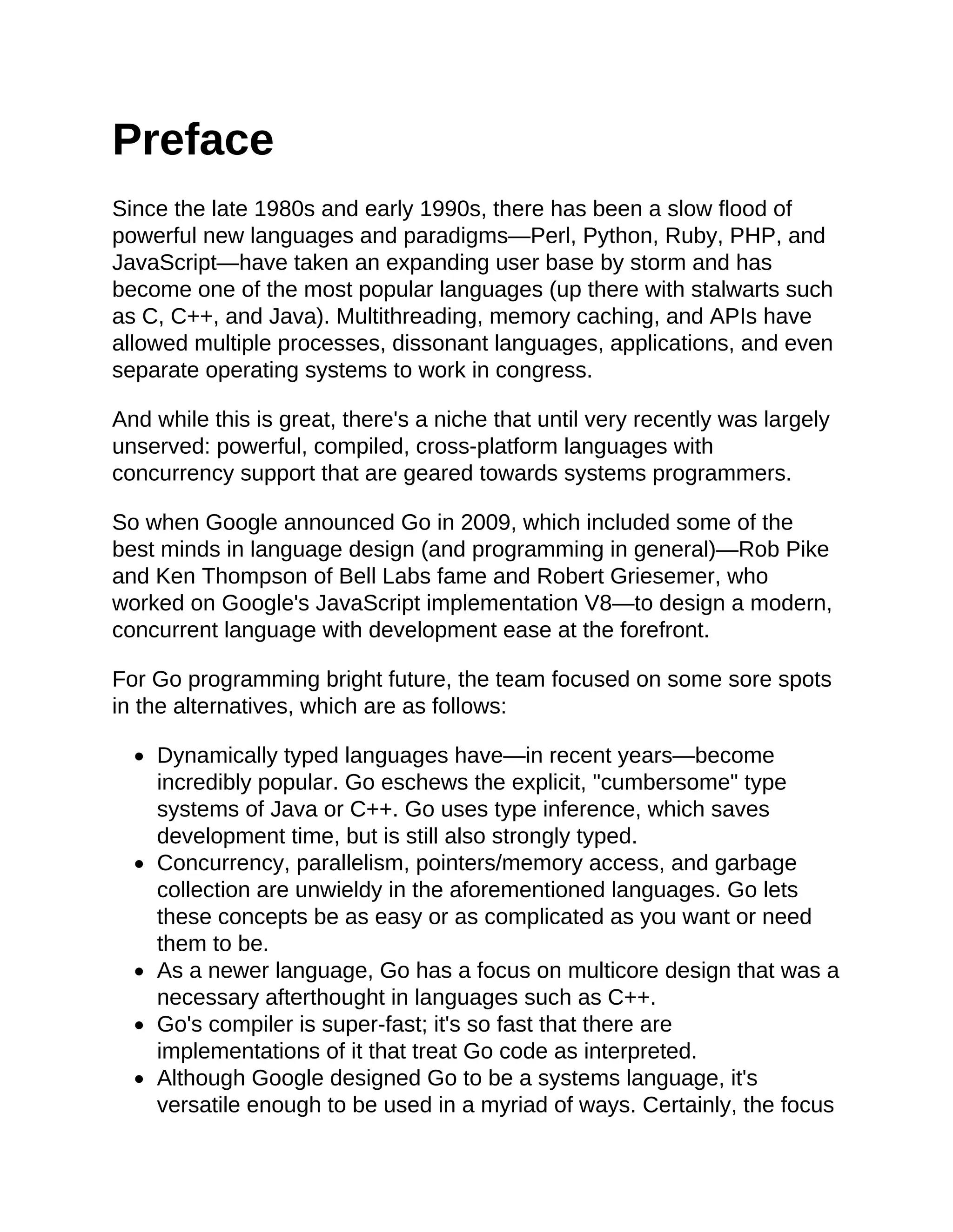 Preface
Since the late 1980s and early 1990s, there has been a slow flood of
powerful new languages and paradigms—Perl, Python, Ruby, PHP, and
JavaScript—have taken an expanding user base by storm and has
become one of the most popular languages (up there with stalwarts such
as C, C++, and Java). Multithreading, memory caching, and APIs have
allowed multiple processes, dissonant languages, applications, and even
separate operating systems to work in congress.
And while this is great, there's a niche that until very recently was largely
unserved: powerful, compiled, cross-platform languages with
concurrency support that are geared towards systems programmers.
So when Google announced Go in 2009, which included some of the
best minds in language design (and programming in general)—Rob Pike
and Ken Thompson of Bell Labs fame and Robert Griesemer, who
worked on Google's JavaScript implementation V8—to design a modern,
concurrent language with development ease at the forefront.
For Go programming bright future, the team focused on some sore spots
in the alternatives, which are as follows:
Dynamically typed languages have—in recent years—become
incredibly popular. Go eschews the explicit, "cumbersome" type
systems of Java or C++. Go uses type inference, which saves
development time, but is still also strongly typed.
Concurrency, parallelism, pointers/memory access, and garbage
collection are unwieldy in the aforementioned languages. Go lets
these concepts be as easy or as complicated as you want or need
them to be.
As a newer language, Go has a focus on multicore design that was a
necessary afterthought in languages such as C++.
Go's compiler is super-fast; it's so fast that there are
implementations of it that treat Go code as interpreted.
Although Google designed Go to be a systems language, it's
versatile enough to be used in a myriad of ways. Certainly, the focus
 
