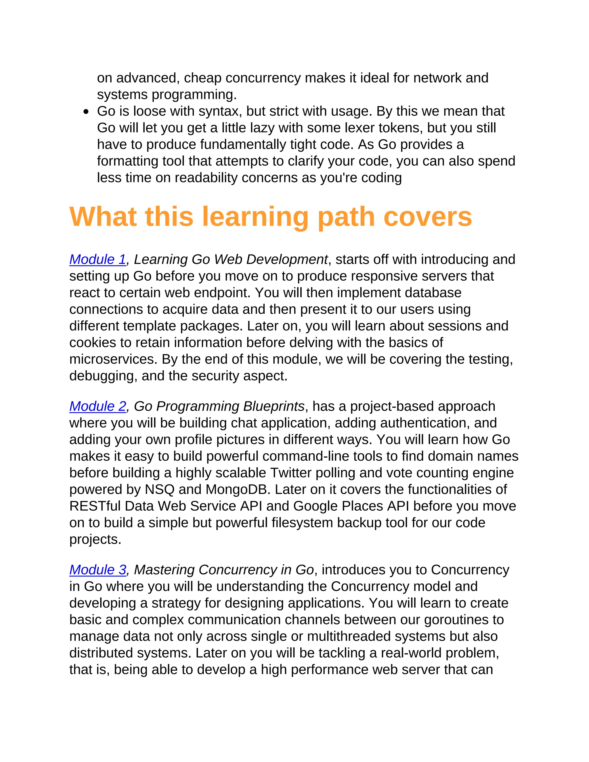 on advanced, cheap concurrency makes it ideal for network and
systems programming.
Go is loose with syntax, but strict with usage. By this we mean that
Go will let you get a little lazy with some lexer tokens, but you still
have to produce fundamentally tight code. As Go provides a
formatting tool that attempts to clarify your code, you can also spend
less time on readability concerns as you're coding
What this learning path covers
Module 1, Learning Go Web Development, starts off with introducing and
setting up Go before you move on to produce responsive servers that
react to certain web endpoint. You will then implement database
connections to acquire data and then present it to our users using
different template packages. Later on, you will learn about sessions and
cookies to retain information before delving with the basics of
microservices. By the end of this module, we will be covering the testing,
debugging, and the security aspect.
Module 2, Go Programming Blueprints, has a project-based approach
where you will be building chat application, adding authentication, and
adding your own profile pictures in different ways. You will learn how Go
makes it easy to build powerful command-line tools to find domain names
before building a highly scalable Twitter polling and vote counting engine
powered by NSQ and MongoDB. Later on it covers the functionalities of
RESTful Data Web Service API and Google Places API before you move
on to build a simple but powerful filesystem backup tool for our code
projects.
Module 3, Mastering Concurrency in Go, introduces you to Concurrency
in Go where you will be understanding the Concurrency model and
developing a strategy for designing applications. You will learn to create
basic and complex communication channels between our goroutines to
manage data not only across single or multithreaded systems but also
distributed systems. Later on you will be tackling a real-world problem,
that is, being able to develop a high performance web server that can
 