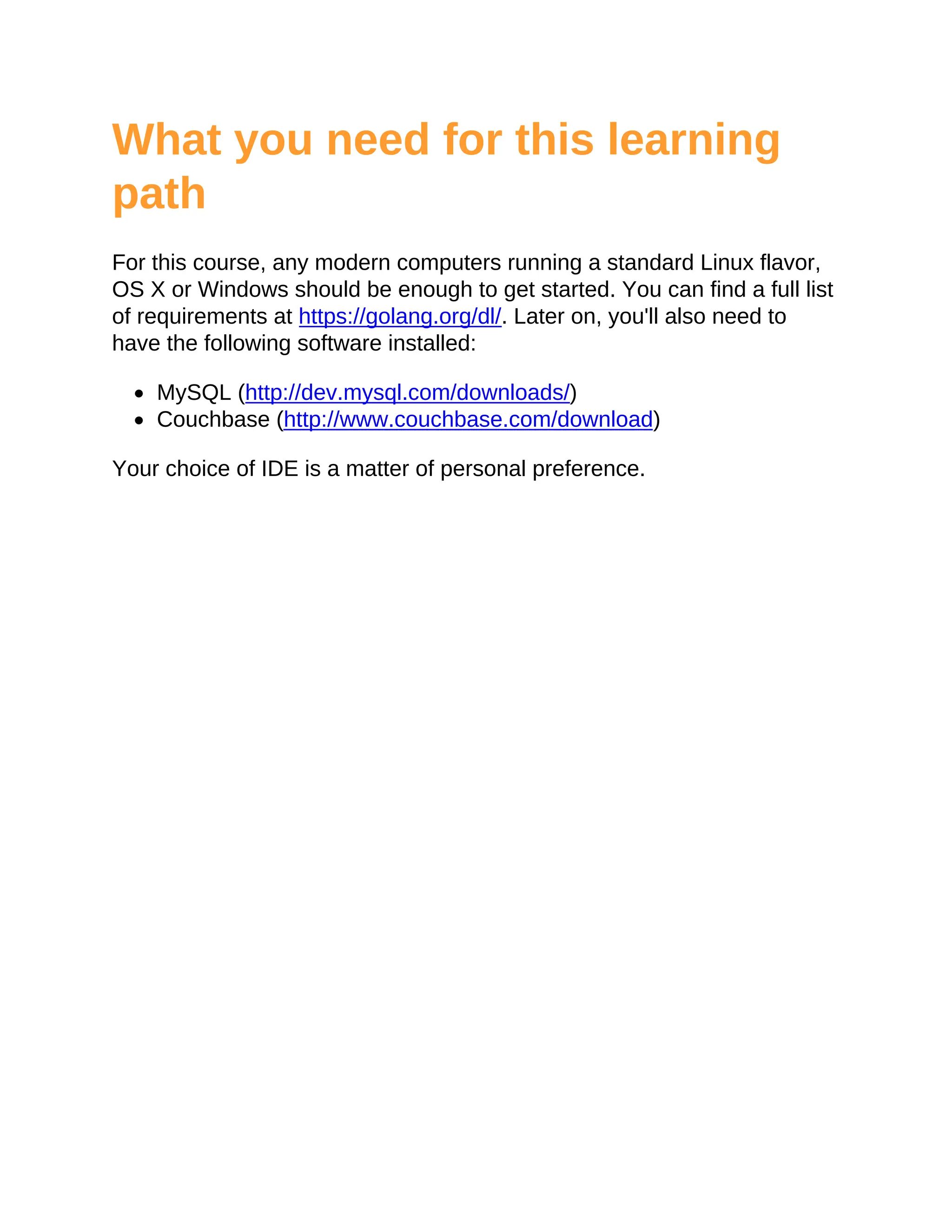 What you need for this learning
path
For this course, any modern computers running a standard Linux flavor,
OS X or Windows should be enough to get started. You can find a full list
of requirements at https://golang.org/dl/. Later on, you'll also need to
have the following software installed:
MySQL (http://dev.mysql.com/downloads/)
Couchbase (http://www.couchbase.com/download)
Your choice of IDE is a matter of personal preference.
 