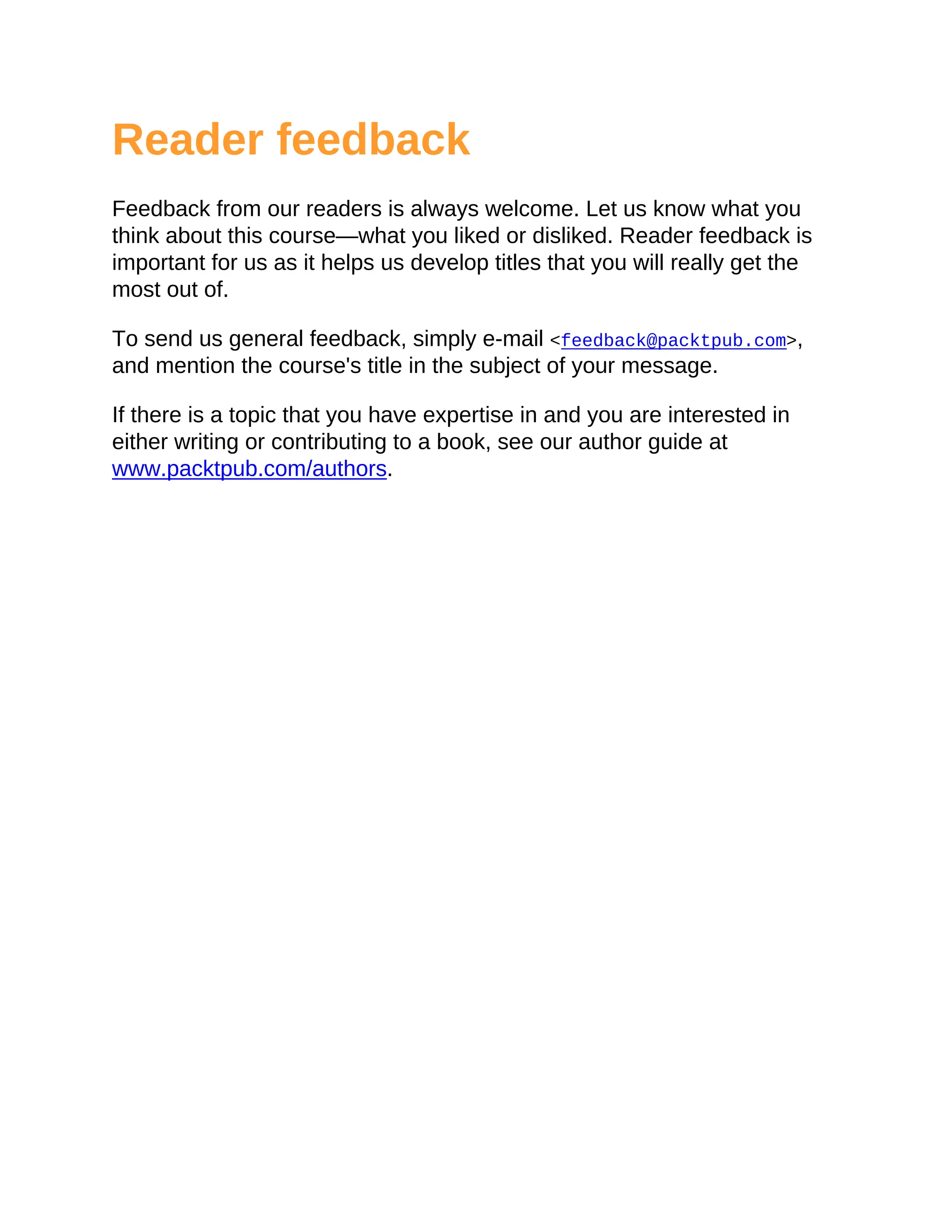Reader feedback
Feedback from our readers is always welcome. Let us know what you
think about this course—what you liked or disliked. Reader feedback is
important for us as it helps us develop titles that you will really get the
most out of.
To send us general feedback, simply e-mail <feedback@packtpub.com>,
and mention the course's title in the subject of your message.
If there is a topic that you have expertise in and you are interested in
either writing or contributing to a book, see our author guide at
www.packtpub.com/authors.
 