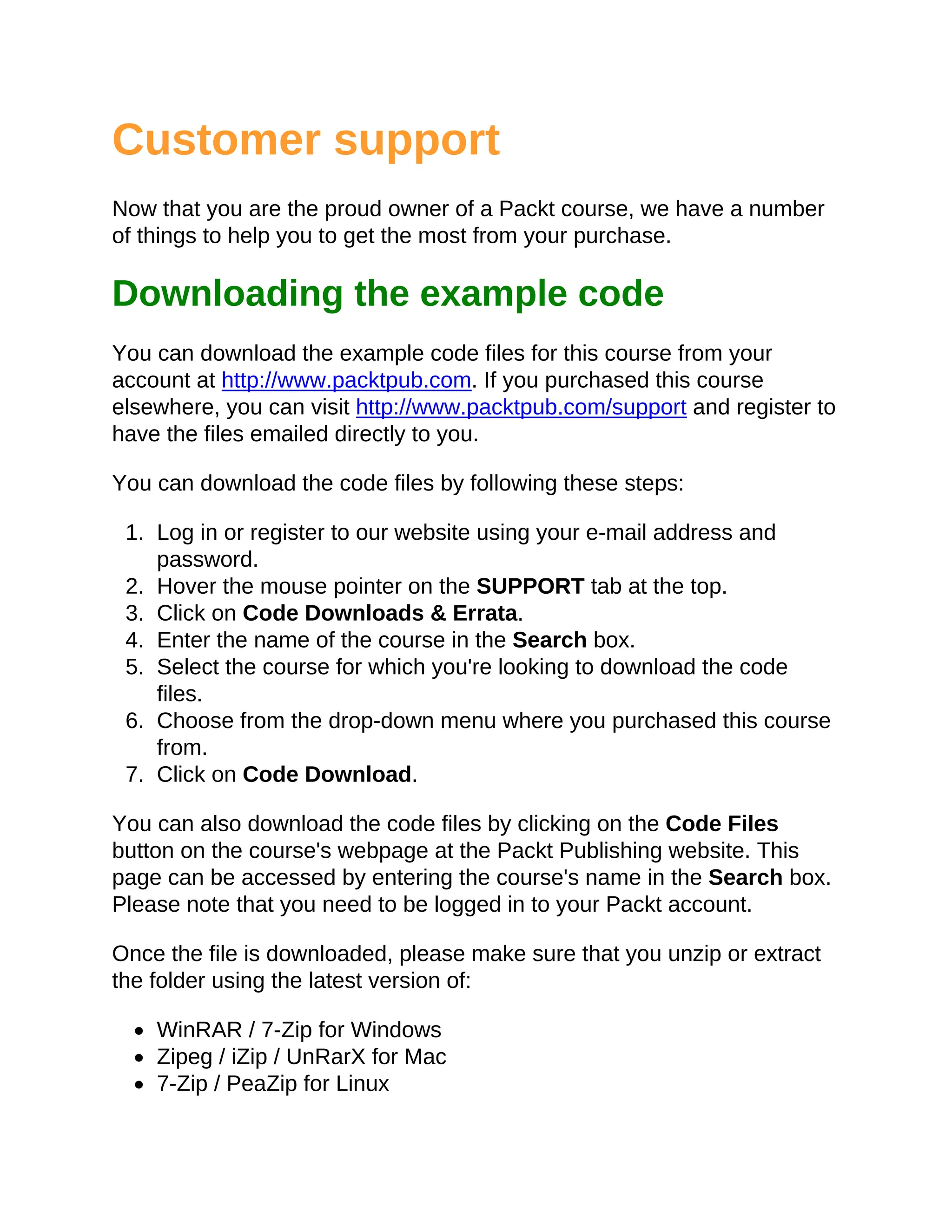 Customer support
Now that you are the proud owner of a Packt course, we have a number
of things to help you to get the most from your purchase.
Downloading the example code
You can download the example code files for this course from your
account at http://www.packtpub.com. If you purchased this course
elsewhere, you can visit http://www.packtpub.com/support and register to
have the files emailed directly to you.
You can download the code files by following these steps:
1. Log in or register to our website using your e-mail address and
password.
2. Hover the mouse pointer on the SUPPORT tab at the top.
3. Click on Code Downloads & Errata.
4. Enter the name of the course in the Search box.
5. Select the course for which you're looking to download the code
files.
6. Choose from the drop-down menu where you purchased this course
from.
7. Click on Code Download.
You can also download the code files by clicking on the Code Files
button on the course's webpage at the Packt Publishing website. This
page can be accessed by entering the course's name in the Search box.
Please note that you need to be logged in to your Packt account.
Once the file is downloaded, please make sure that you unzip or extract
the folder using the latest version of:
WinRAR / 7-Zip for Windows
Zipeg / iZip / UnRarX for Mac
7-Zip / PeaZip for Linux
 