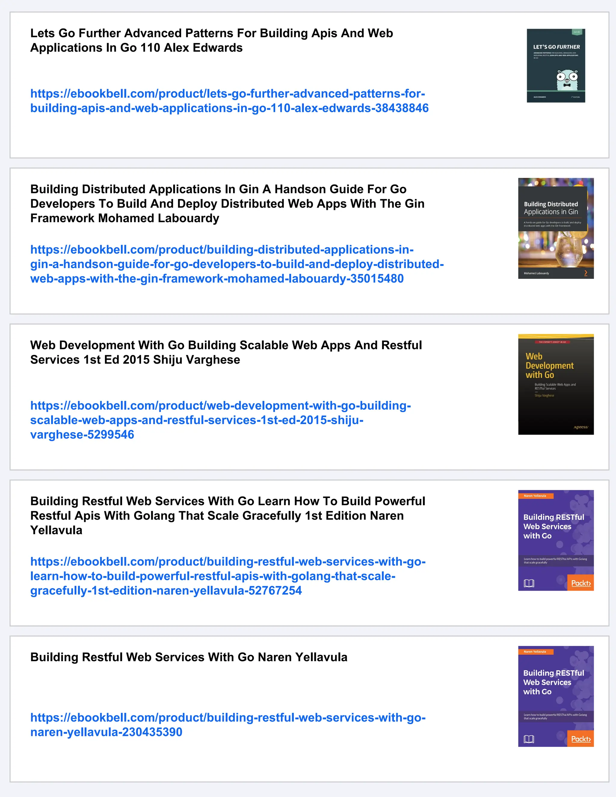 Lets Go Further Advanced Patterns For Building Apis And Web
Applications In Go 110 Alex Edwards
https://ebookbell.com/product/lets-go-further-advanced-patterns-for-
building-apis-and-web-applications-in-go-110-alex-edwards-38438846
Building Distributed Applications In Gin A Handson Guide For Go
Developers To Build And Deploy Distributed Web Apps With The Gin
Framework Mohamed Labouardy
https://ebookbell.com/product/building-distributed-applications-in-
gin-a-handson-guide-for-go-developers-to-build-and-deploy-distributed-
web-apps-with-the-gin-framework-mohamed-labouardy-35015480
Web Development With Go Building Scalable Web Apps And Restful
Services 1st Ed 2015 Shiju Varghese
https://ebookbell.com/product/web-development-with-go-building-
scalable-web-apps-and-restful-services-1st-ed-2015-shiju-
varghese-5299546
Building Restful Web Services With Go Learn How To Build Powerful
Restful Apis With Golang That Scale Gracefully 1st Edition Naren
Yellavula
https://ebookbell.com/product/building-restful-web-services-with-go-
learn-how-to-build-powerful-restful-apis-with-golang-that-scale-
gracefully-1st-edition-naren-yellavula-52767254
Building Restful Web Services With Go Naren Yellavula
https://ebookbell.com/product/building-restful-web-services-with-go-
naren-yellavula-230435390
 