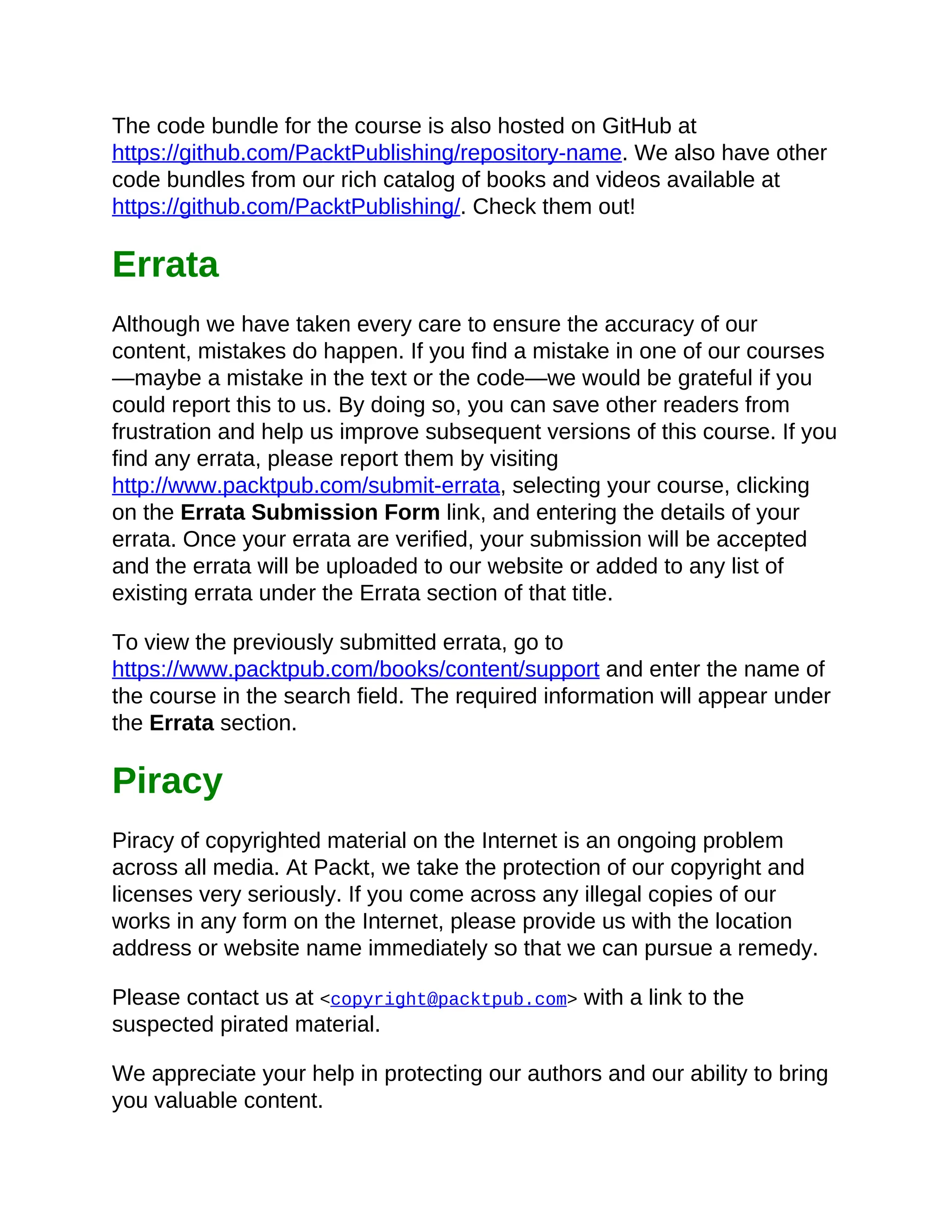 The code bundle for the course is also hosted on GitHub at
https://github.com/PacktPublishing/repository-name. We also have other
code bundles from our rich catalog of books and videos available at
https://github.com/PacktPublishing/. Check them out!
Errata
Although we have taken every care to ensure the accuracy of our
content, mistakes do happen. If you find a mistake in one of our courses
—maybe a mistake in the text or the code—we would be grateful if you
could report this to us. By doing so, you can save other readers from
frustration and help us improve subsequent versions of this course. If you
find any errata, please report them by visiting
http://www.packtpub.com/submit-errata, selecting your course, clicking
on the Errata Submission Form link, and entering the details of your
errata. Once your errata are verified, your submission will be accepted
and the errata will be uploaded to our website or added to any list of
existing errata under the Errata section of that title.
To view the previously submitted errata, go to
https://www.packtpub.com/books/content/support and enter the name of
the course in the search field. The required information will appear under
the Errata section.
Piracy
Piracy of copyrighted material on the Internet is an ongoing problem
across all media. At Packt, we take the protection of our copyright and
licenses very seriously. If you come across any illegal copies of our
works in any form on the Internet, please provide us with the location
address or website name immediately so that we can pursue a remedy.
Please contact us at <copyright@packtpub.com> with a link to the
suspected pirated material.
We appreciate your help in protecting our authors and our ability to bring
you valuable content.
 