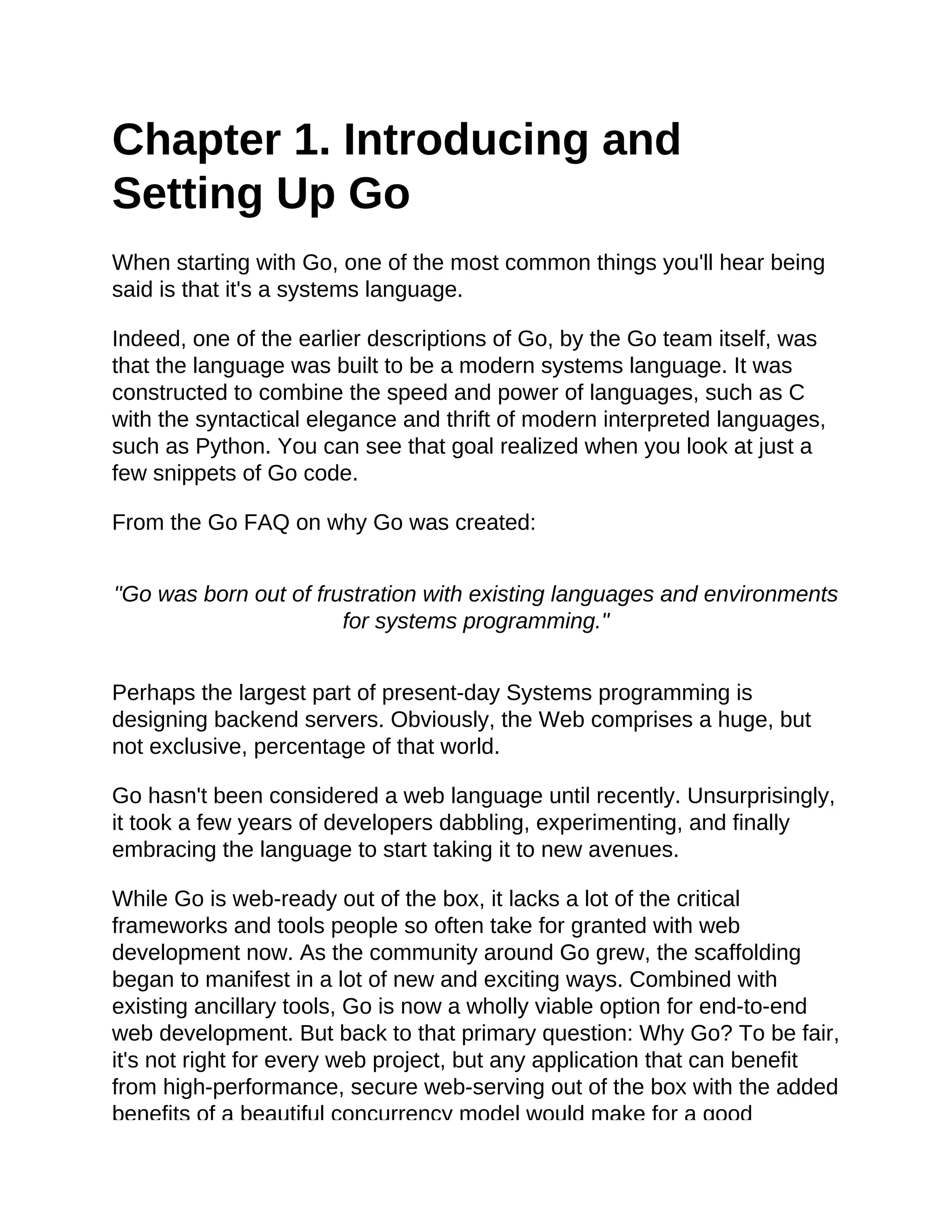 Chapter 1. Introducing and
Setting Up Go
When starting with Go, one of the most common things you'll hear being
said is that it's a systems language.
Indeed, one of the earlier descriptions of Go, by the Go team itself, was
that the language was built to be a modern systems language. It was
constructed to combine the speed and power of languages, such as C
with the syntactical elegance and thrift of modern interpreted languages,
such as Python. You can see that goal realized when you look at just a
few snippets of Go code.
From the Go FAQ on why Go was created:
"Go was born out of frustration with existing languages and environments
for systems programming."
Perhaps the largest part of present-day Systems programming is
designing backend servers. Obviously, the Web comprises a huge, but
not exclusive, percentage of that world.
Go hasn't been considered a web language until recently. Unsurprisingly,
it took a few years of developers dabbling, experimenting, and finally
embracing the language to start taking it to new avenues.
While Go is web-ready out of the box, it lacks a lot of the critical
frameworks and tools people so often take for granted with web
development now. As the community around Go grew, the scaffolding
began to manifest in a lot of new and exciting ways. Combined with
existing ancillary tools, Go is now a wholly viable option for end-to-end
web development. But back to that primary question: Why Go? To be fair,
it's not right for every web project, but any application that can benefit
from high-performance, secure web-serving out of the box with the added
benefits of a beautiful concurrency model would make for a good
 