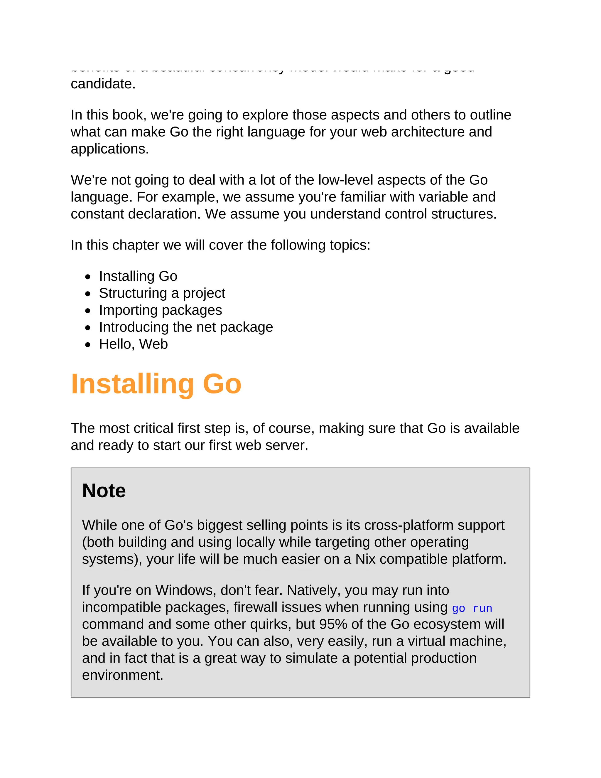 benefits of a beautiful concurrency model would make for a good
candidate.
In this book, we're going to explore those aspects and others to outline
what can make Go the right language for your web architecture and
applications.
We're not going to deal with a lot of the low-level aspects of the Go
language. For example, we assume you're familiar with variable and
constant declaration. We assume you understand control structures.
In this chapter we will cover the following topics:
Installing Go
Structuring a project
Importing packages
Introducing the net package
Hello, Web
Installing Go
The most critical first step is, of course, making sure that Go is available
and ready to start our first web server.
Note
While one of Go's biggest selling points is its cross-platform support
(both building and using locally while targeting other operating
systems), your life will be much easier on a Nix compatible platform.
If you're on Windows, don't fear. Natively, you may run into
incompatible packages, firewall issues when running using go run
command and some other quirks, but 95% of the Go ecosystem will
be available to you. You can also, very easily, run a virtual machine,
and in fact that is a great way to simulate a potential production
environment.
 