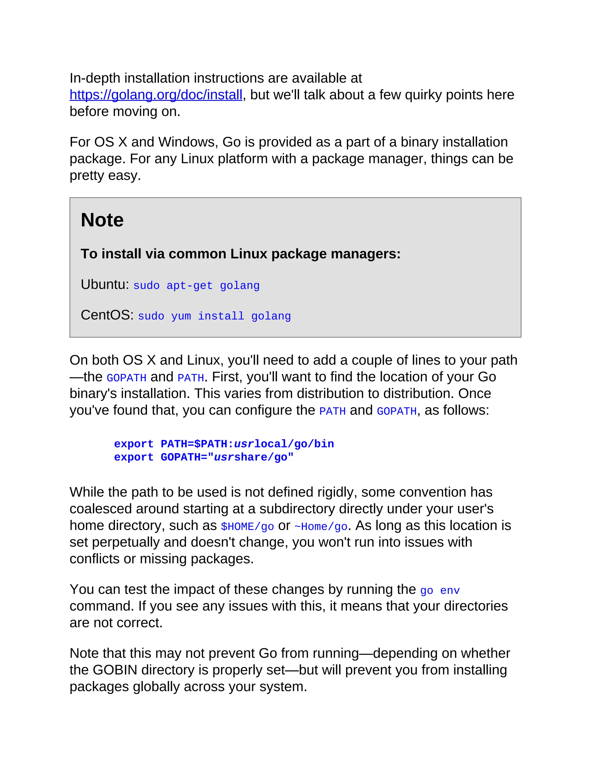 In-depth installation instructions are available at
https://golang.org/doc/install, but we'll talk about a few quirky points here
before moving on.
For OS X and Windows, Go is provided as a part of a binary installation
package. For any Linux platform with a package manager, things can be
pretty easy.
Note
To install via common Linux package managers:
Ubuntu: sudo apt-get golang
CentOS: sudo yum install golang
On both OS X and Linux, you'll need to add a couple of lines to your path
—the GOPATH and PATH. First, you'll want to find the location of your Go
binary's installation. This varies from distribution to distribution. Once
you've found that, you can configure the PATH and GOPATH, as follows:
export PATH=$PATH:usrlocal/go/bin
export GOPATH="usrshare/go"
While the path to be used is not defined rigidly, some convention has
coalesced around starting at a subdirectory directly under your user's
home directory, such as $HOME/go or ~Home/go. As long as this location is
set perpetually and doesn't change, you won't run into issues with
conflicts or missing packages.
You can test the impact of these changes by running the go env
command. If you see any issues with this, it means that your directories
are not correct.
Note that this may not prevent Go from running—depending on whether
the GOBIN directory is properly set—but will prevent you from installing
packages globally across your system.
 