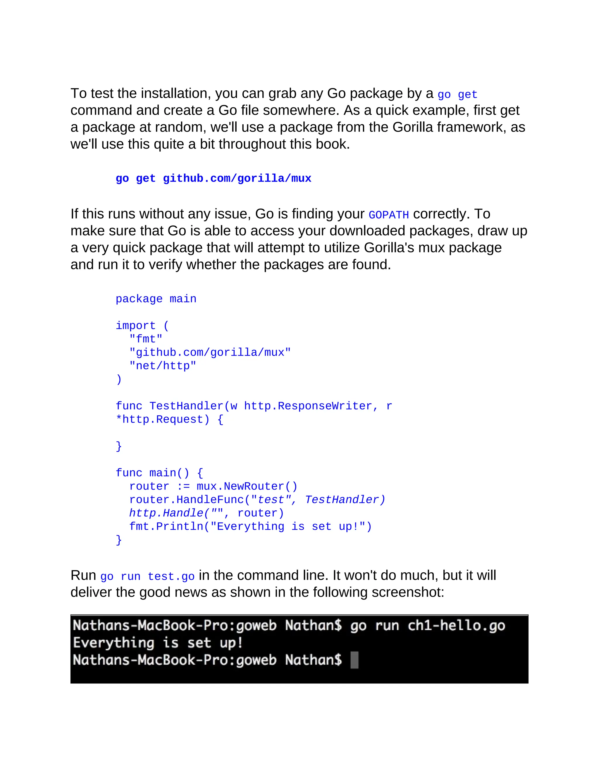 To test the installation, you can grab any Go package by a go get
command and create a Go file somewhere. As a quick example, first get
a package at random, we'll use a package from the Gorilla framework, as
we'll use this quite a bit throughout this book.
go get github.com/gorilla/mux
If this runs without any issue, Go is finding your GOPATH correctly. To
make sure that Go is able to access your downloaded packages, draw up
a very quick package that will attempt to utilize Gorilla's mux package
and run it to verify whether the packages are found.
package main
import (
"fmt"
"github.com/gorilla/mux"
"net/http"
)
func TestHandler(w http.ResponseWriter, r
*http.Request) {
}
func main() {
router := mux.NewRouter()
router.HandleFunc("test", TestHandler)
http.Handle("", router)
fmt.Println("Everything is set up!")
}
Run go run test.go in the command line. It won't do much, but it will
deliver the good news as shown in the following screenshot:
 