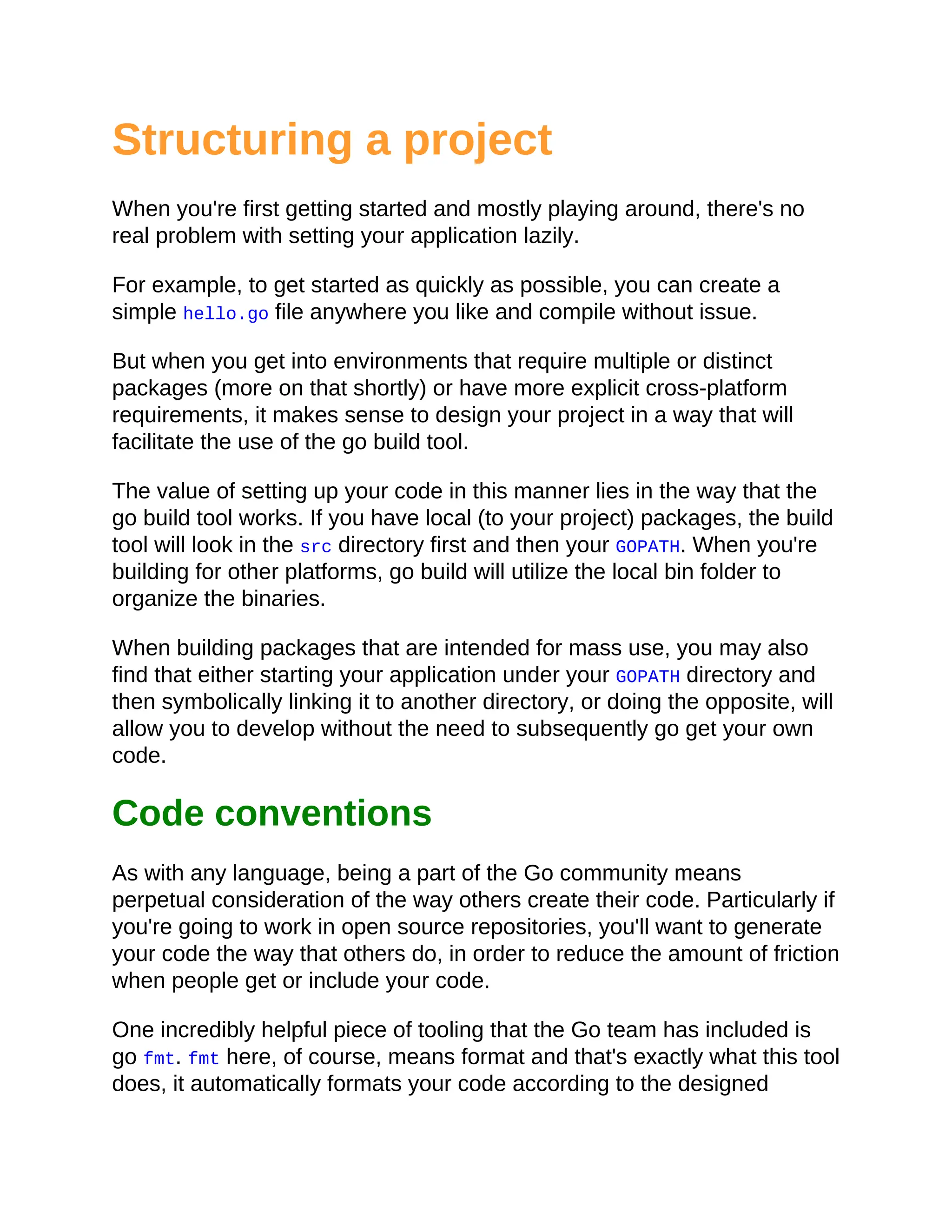 Structuring a project
When you're first getting started and mostly playing around, there's no
real problem with setting your application lazily.
For example, to get started as quickly as possible, you can create a
simple hello.go file anywhere you like and compile without issue.
But when you get into environments that require multiple or distinct
packages (more on that shortly) or have more explicit cross-platform
requirements, it makes sense to design your project in a way that will
facilitate the use of the go build tool.
The value of setting up your code in this manner lies in the way that the
go build tool works. If you have local (to your project) packages, the build
tool will look in the src directory first and then your GOPATH. When you're
building for other platforms, go build will utilize the local bin folder to
organize the binaries.
When building packages that are intended for mass use, you may also
find that either starting your application under your GOPATH directory and
then symbolically linking it to another directory, or doing the opposite, will
allow you to develop without the need to subsequently go get your own
code.
Code conventions
As with any language, being a part of the Go community means
perpetual consideration of the way others create their code. Particularly if
you're going to work in open source repositories, you'll want to generate
your code the way that others do, in order to reduce the amount of friction
when people get or include your code.
One incredibly helpful piece of tooling that the Go team has included is
go fmt. fmt here, of course, means format and that's exactly what this tool
does, it automatically formats your code according to the designed
 