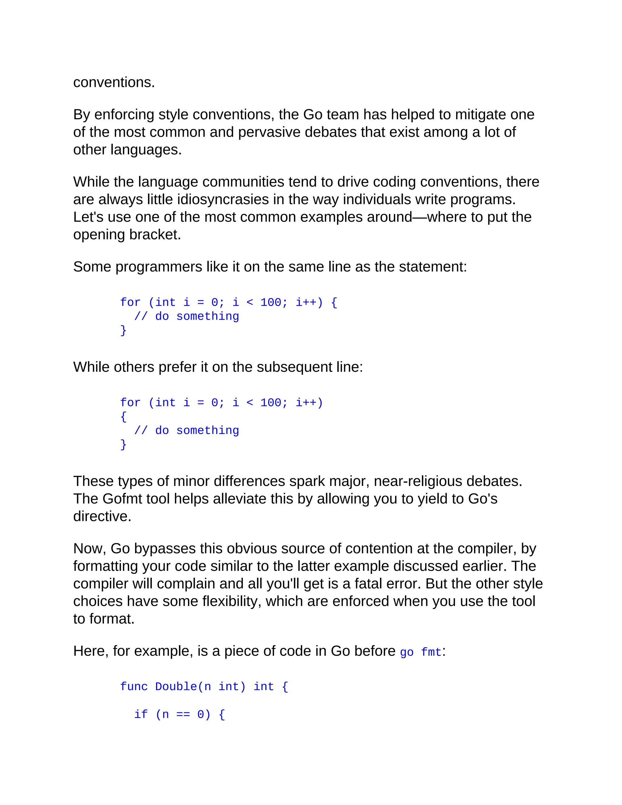 conventions.
By enforcing style conventions, the Go team has helped to mitigate one
of the most common and pervasive debates that exist among a lot of
other languages.
While the language communities tend to drive coding conventions, there
are always little idiosyncrasies in the way individuals write programs.
Let's use one of the most common examples around—where to put the
opening bracket.
Some programmers like it on the same line as the statement:
for (int i = 0; i < 100; i++) {
// do something
}
While others prefer it on the subsequent line:
for (int i = 0; i < 100; i++)
{
// do something
}
These types of minor differences spark major, near-religious debates.
The Gofmt tool helps alleviate this by allowing you to yield to Go's
directive.
Now, Go bypasses this obvious source of contention at the compiler, by
formatting your code similar to the latter example discussed earlier. The
compiler will complain and all you'll get is a fatal error. But the other style
choices have some flexibility, which are enforced when you use the tool
to format.
Here, for example, is a piece of code in Go before go fmt:
func Double(n int) int {
if (n == 0) {
 