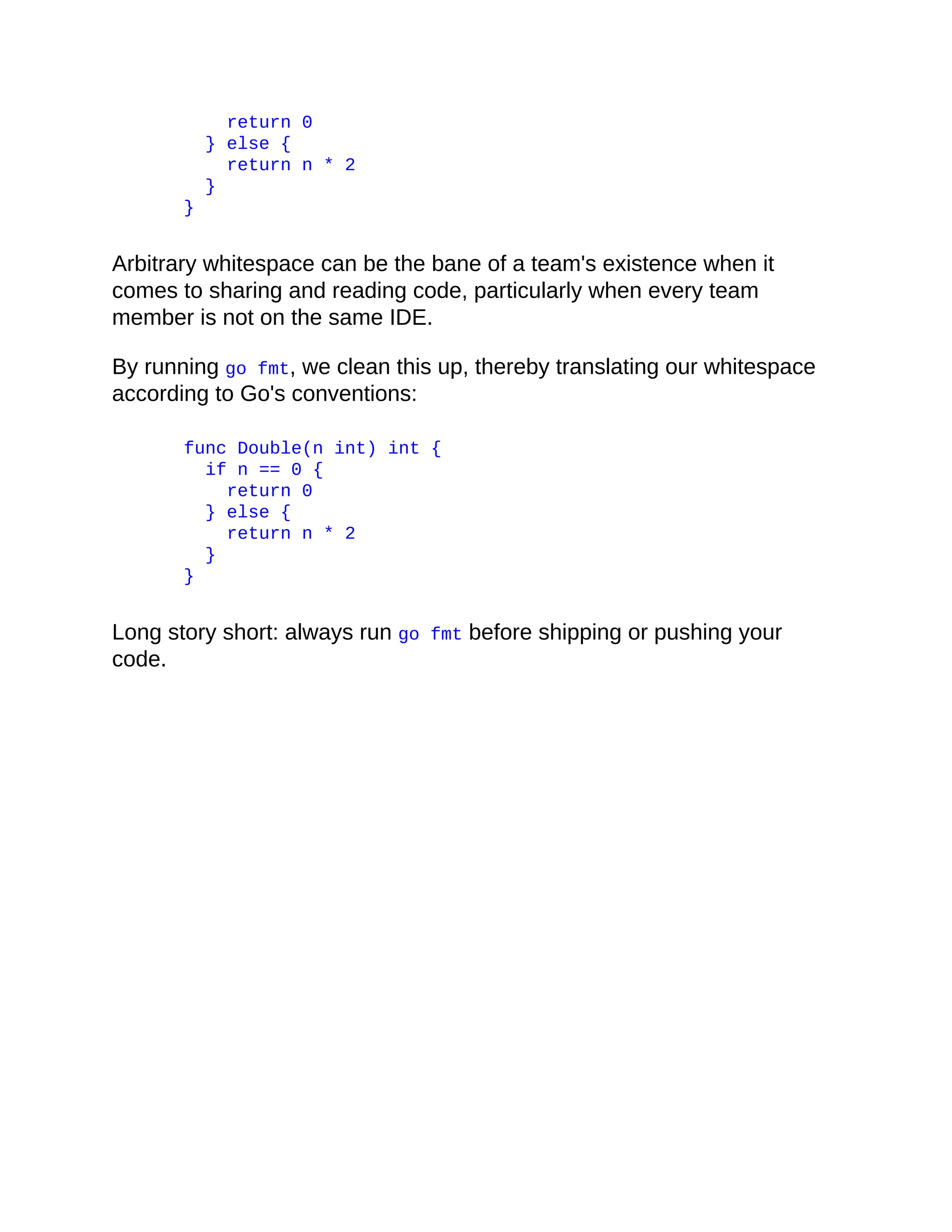 return 0
} else {
return n * 2
}
}
Arbitrary whitespace can be the bane of a team's existence when it
comes to sharing and reading code, particularly when every team
member is not on the same IDE.
By running go fmt, we clean this up, thereby translating our whitespace
according to Go's conventions:
func Double(n int) int {
if n == 0 {
return 0
} else {
return n * 2
}
}
Long story short: always run go fmt before shipping or pushing your
code.
 