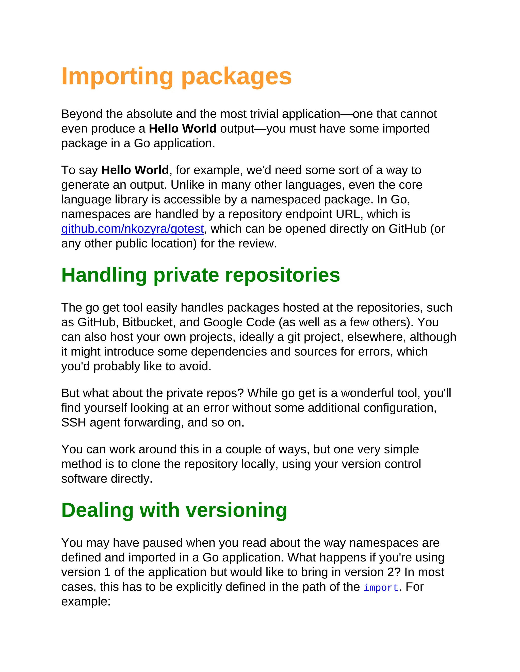 Importing packages
Beyond the absolute and the most trivial application—one that cannot
even produce a Hello World output—you must have some imported
package in a Go application.
To say Hello World, for example, we'd need some sort of a way to
generate an output. Unlike in many other languages, even the core
language library is accessible by a namespaced package. In Go,
namespaces are handled by a repository endpoint URL, which is
github.com/nkozyra/gotest, which can be opened directly on GitHub (or
any other public location) for the review.
Handling private repositories
The go get tool easily handles packages hosted at the repositories, such
as GitHub, Bitbucket, and Google Code (as well as a few others). You
can also host your own projects, ideally a git project, elsewhere, although
it might introduce some dependencies and sources for errors, which
you'd probably like to avoid.
But what about the private repos? While go get is a wonderful tool, you'll
find yourself looking at an error without some additional configuration,
SSH agent forwarding, and so on.
You can work around this in a couple of ways, but one very simple
method is to clone the repository locally, using your version control
software directly.
Dealing with versioning
You may have paused when you read about the way namespaces are
defined and imported in a Go application. What happens if you're using
version 1 of the application but would like to bring in version 2? In most
cases, this has to be explicitly defined in the path of the import. For
example:
 