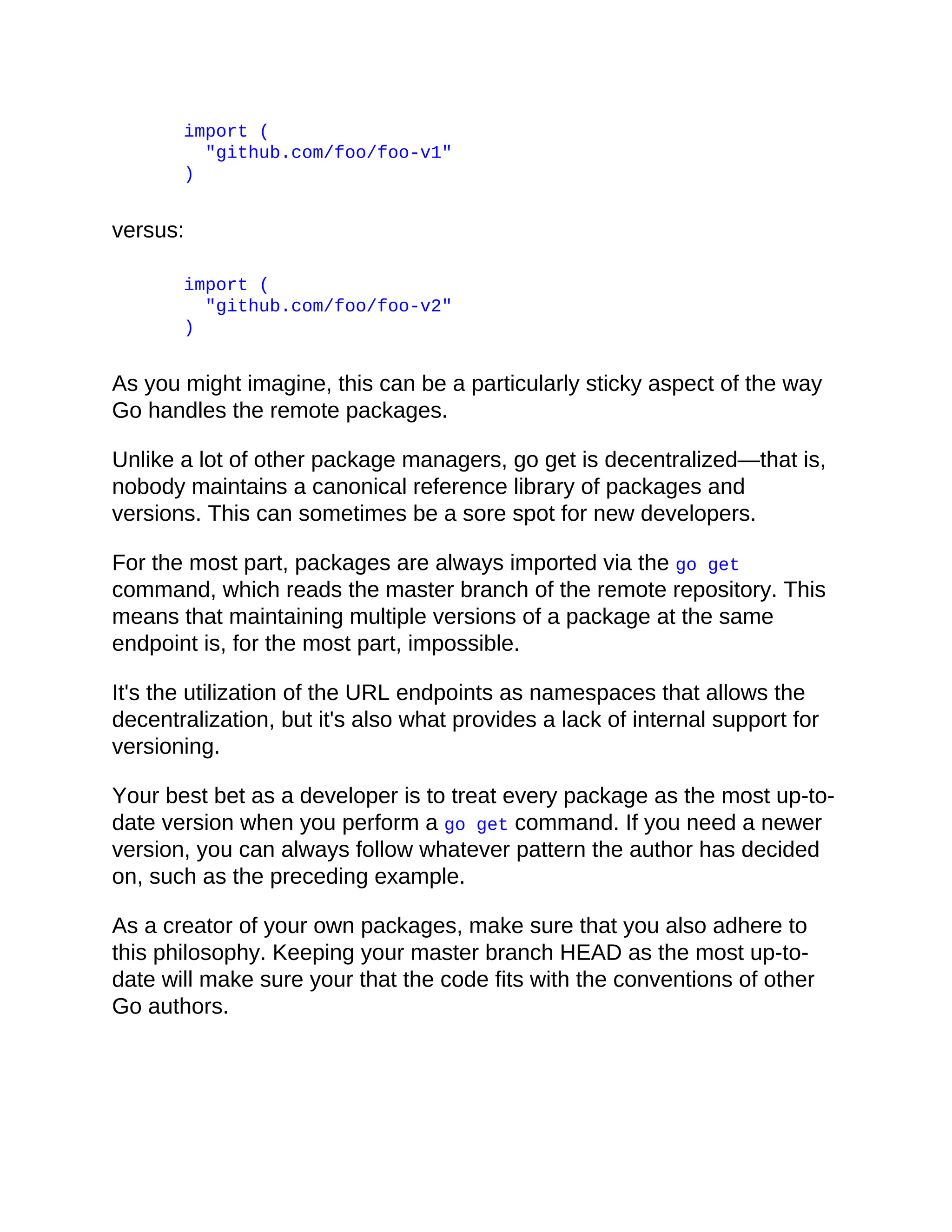 import (
"github.com/foo/foo-v1"
)
versus:
import (
"github.com/foo/foo-v2"
)
As you might imagine, this can be a particularly sticky aspect of the way
Go handles the remote packages.
Unlike a lot of other package managers, go get is decentralized—that is,
nobody maintains a canonical reference library of packages and
versions. This can sometimes be a sore spot for new developers.
For the most part, packages are always imported via the go get
command, which reads the master branch of the remote repository. This
means that maintaining multiple versions of a package at the same
endpoint is, for the most part, impossible.
It's the utilization of the URL endpoints as namespaces that allows the
decentralization, but it's also what provides a lack of internal support for
versioning.
Your best bet as a developer is to treat every package as the most up-to-
date version when you perform a go get command. If you need a newer
version, you can always follow whatever pattern the author has decided
on, such as the preceding example.
As a creator of your own packages, make sure that you also adhere to
this philosophy. Keeping your master branch HEAD as the most up-to-
date will make sure your that the code fits with the conventions of other
Go authors.
 