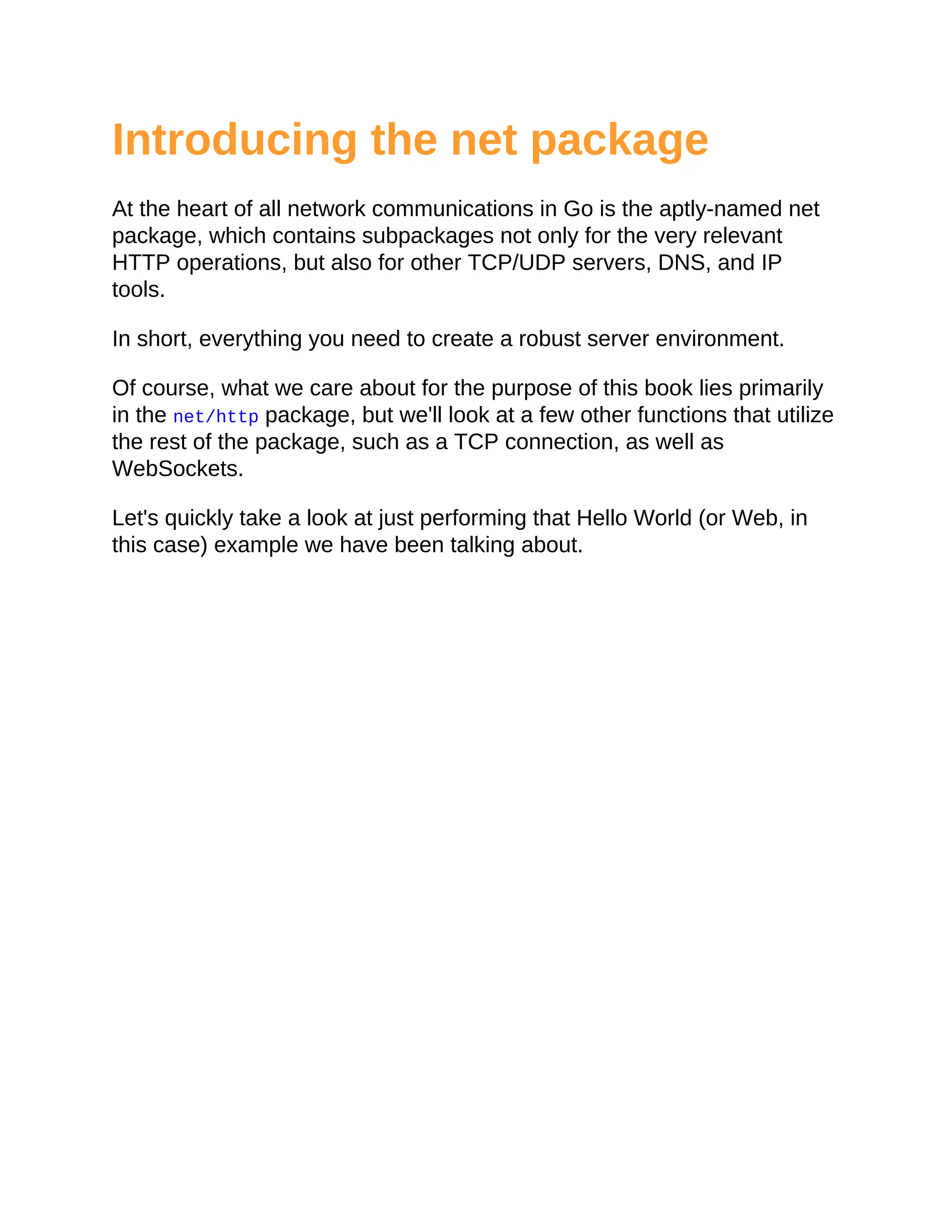 Introducing the net package
At the heart of all network communications in Go is the aptly-named net
package, which contains subpackages not only for the very relevant
HTTP operations, but also for other TCP/UDP servers, DNS, and IP
tools.
In short, everything you need to create a robust server environment.
Of course, what we care about for the purpose of this book lies primarily
in the net/http package, but we'll look at a few other functions that utilize
the rest of the package, such as a TCP connection, as well as
WebSockets.
Let's quickly take a look at just performing that Hello World (or Web, in
this case) example we have been talking about.
 