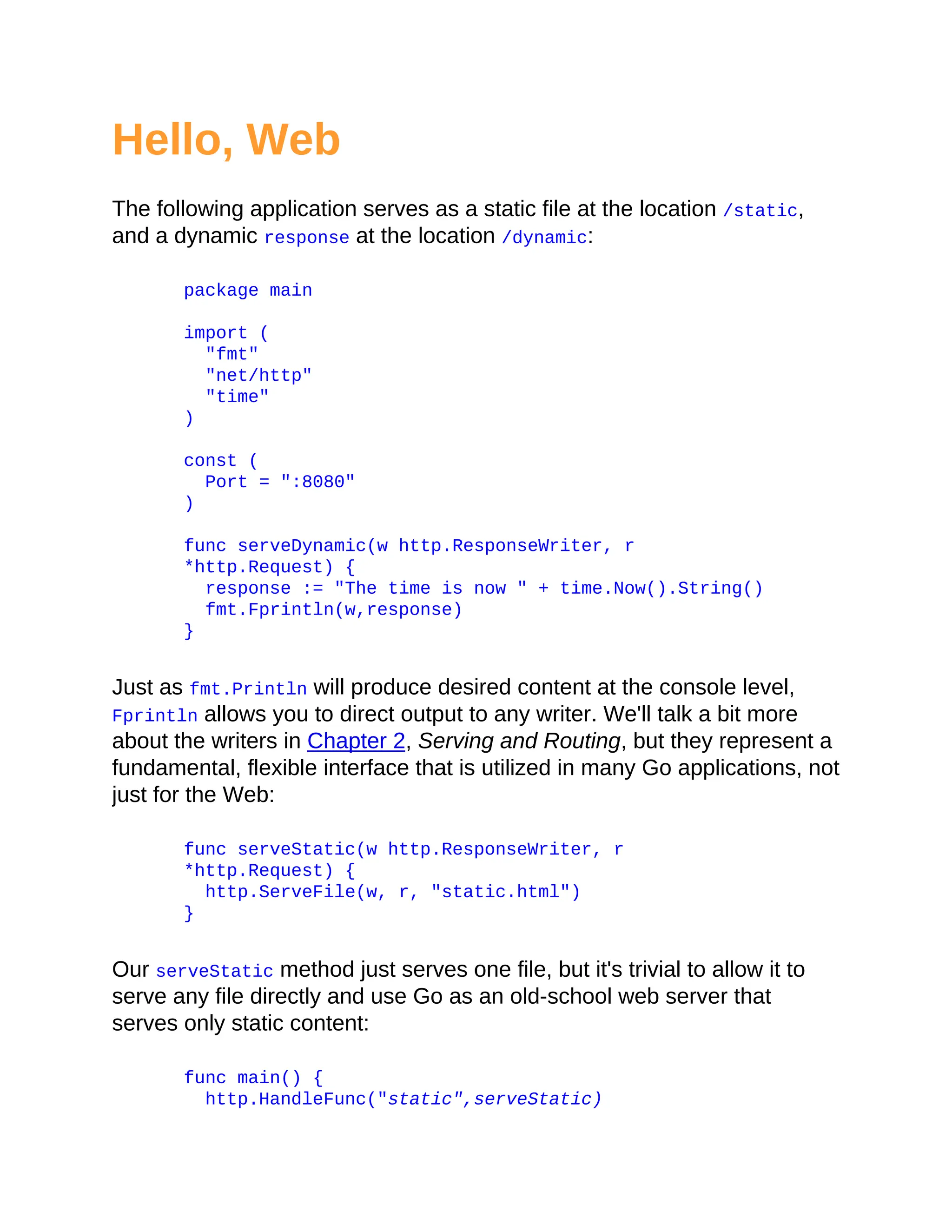 Hello, Web
The following application serves as a static file at the location /static,
and a dynamic response at the location /dynamic:
package main
import (
"fmt"
"net/http"
"time"
)
const (
Port = ":8080"
)
func serveDynamic(w http.ResponseWriter, r
*http.Request) {
response := "The time is now " + time.Now().String()
fmt.Fprintln(w,response)
}
Just as fmt.Println will produce desired content at the console level,
Fprintln allows you to direct output to any writer. We'll talk a bit more
about the writers in Chapter 2, Serving and Routing, but they represent a
fundamental, flexible interface that is utilized in many Go applications, not
just for the Web:
func serveStatic(w http.ResponseWriter, r
*http.Request) {
http.ServeFile(w, r, "static.html")
}
Our serveStatic method just serves one file, but it's trivial to allow it to
serve any file directly and use Go as an old-school web server that
serves only static content:
func main() {
http.HandleFunc("static",serveStatic)
 