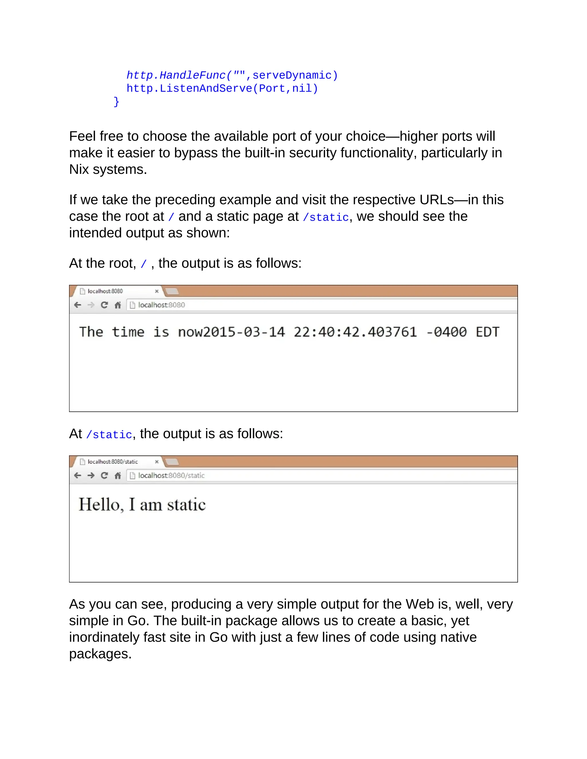 http.HandleFunc("",serveDynamic)
http.ListenAndServe(Port,nil)
}
Feel free to choose the available port of your choice—higher ports will
make it easier to bypass the built-in security functionality, particularly in
Nix systems.
If we take the preceding example and visit the respective URLs—in this
case the root at / and a static page at /static, we should see the
intended output as shown:
At the root, / , the output is as follows:
At /static, the output is as follows:
As you can see, producing a very simple output for the Web is, well, very
simple in Go. The built-in package allows us to create a basic, yet
inordinately fast site in Go with just a few lines of code using native
packages.
 