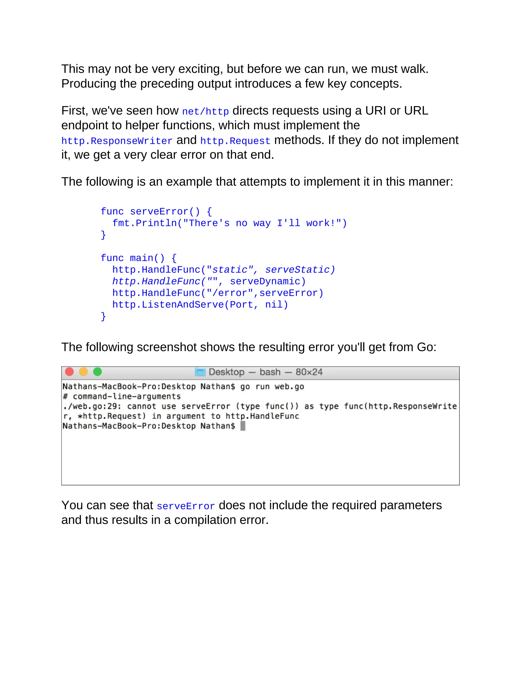 This may not be very exciting, but before we can run, we must walk.
Producing the preceding output introduces a few key concepts.
First, we've seen how net/http directs requests using a URI or URL
endpoint to helper functions, which must implement the
http.ResponseWriter and http.Request methods. If they do not implement
it, we get a very clear error on that end.
The following is an example that attempts to implement it in this manner:
func serveError() {
fmt.Println("There's no way I'll work!")
}
func main() {
http.HandleFunc("static", serveStatic)
http.HandleFunc("", serveDynamic)
http.HandleFunc("/error",serveError)
http.ListenAndServe(Port, nil)
}
The following screenshot shows the resulting error you'll get from Go:
You can see that serveError does not include the required parameters
and thus results in a compilation error.
 